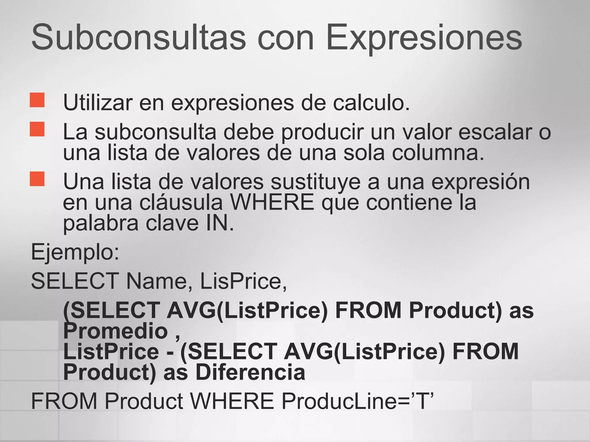Subconsultas con Expresiones
 Utilizar en expresiones de calculo.
 La subconsulta debe producir un valor escalar o
una lista de valores de una sola columna.
 Una lista de valores sustituye a una expresión
en una cláusula WHERE que contiene la
palabra clave IN.
Ejemplo:
SELECT Name, LisPrice,
(SELECT AVG(ListPrice) FROM Product) as
Promedio ,
ListPrice - (SELECT AVG(ListPrice) FROM
Product) as Diferencia
FROM Product WHERE ProducLine=’T’
 