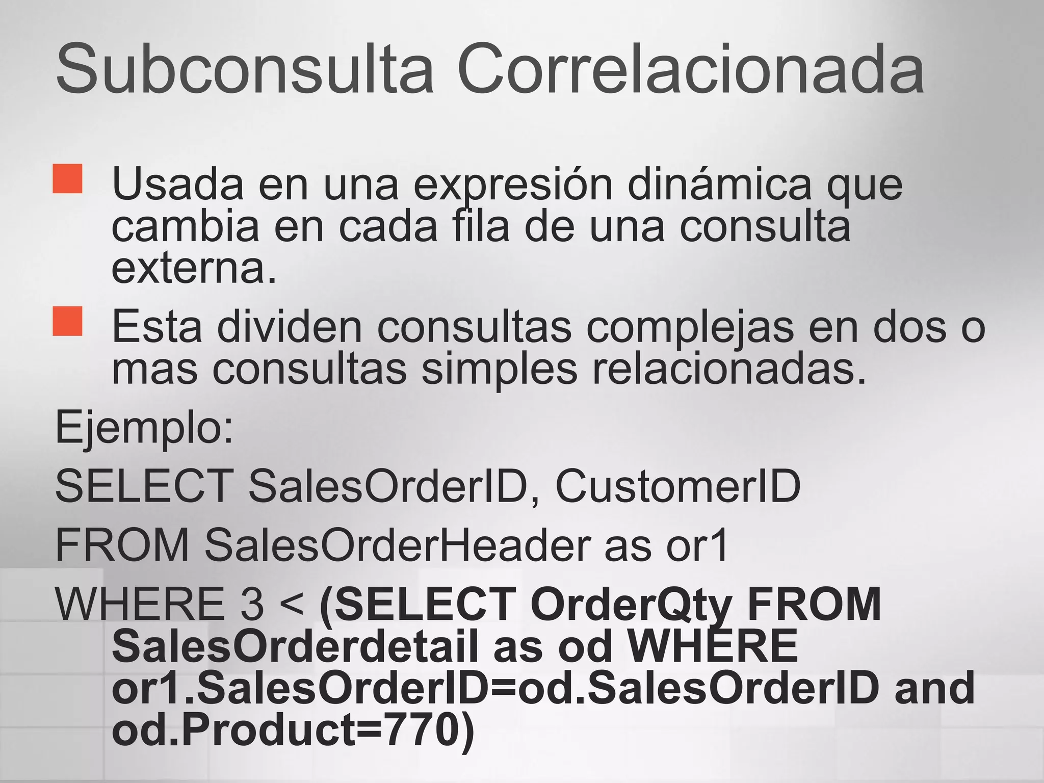 Subconsulta Correlacionada
 Usada en una expresión dinámica que
cambia en cada fila de una consulta
externa.
 Esta dividen consultas complejas en dos o
mas consultas simples relacionadas.
Ejemplo:
SELECT SalesOrderID, CustomerID
FROM SalesOrderHeader as or1
WHERE 3 < (SELECT OrderQty FROM
SalesOrderdetail as od WHERE
or1.SalesOrderID=od.SalesOrderID and
od.Product=770)
 