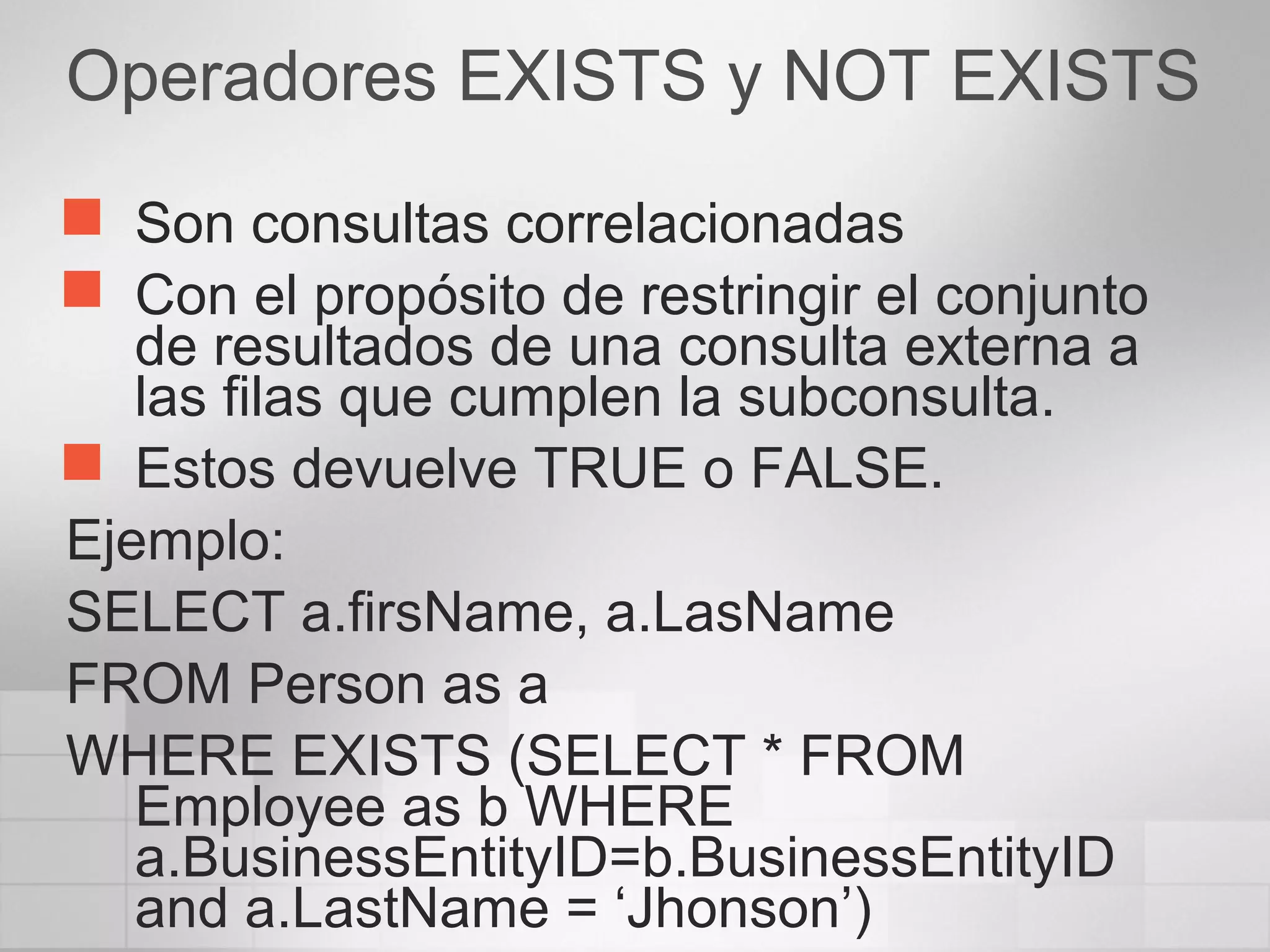Operadores EXISTS y NOT EXISTS
 Son consultas correlacionadas
 Con el propósito de restringir el conjunto
de resultados de una consulta externa a
las filas que cumplen la subconsulta.
 Estos devuelve TRUE o FALSE.
Ejemplo:
SELECT a.firsName, a.LasName
FROM Person as a
WHERE EXISTS (SELECT * FROM
Employee as b WHERE
a.BusinessEntityID=b.BusinessEntityID
and a.LastName = ‘Jhonson’)
 