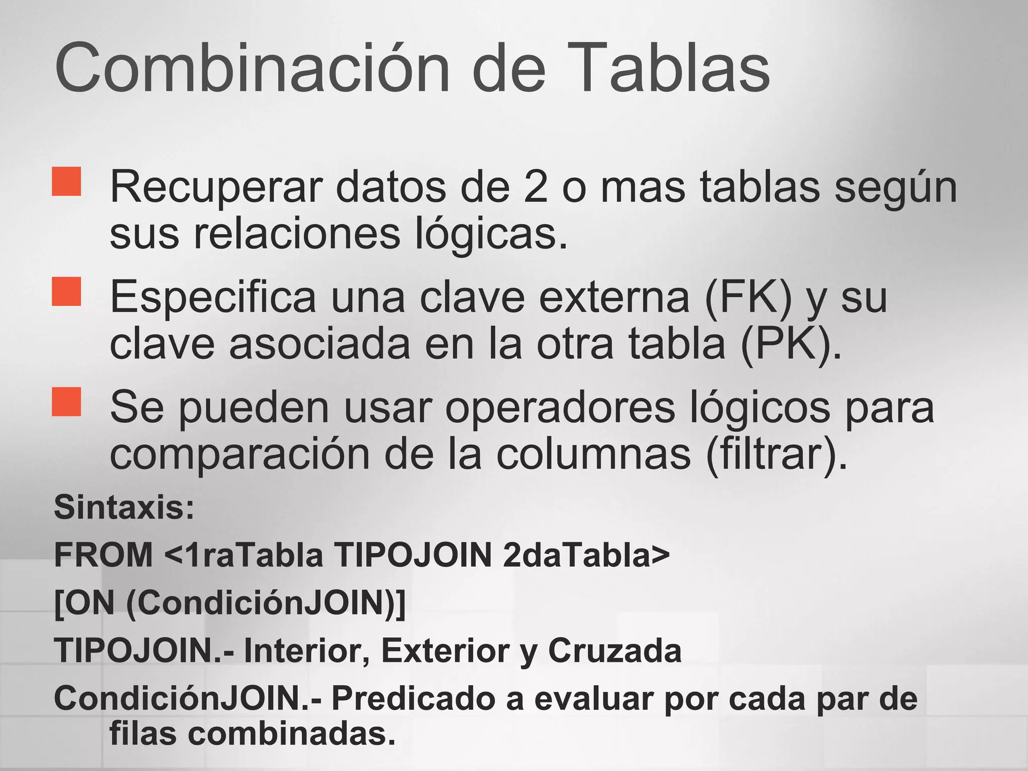 Combinación de Tablas
 Recuperar datos de 2 o mas tablas según
sus relaciones lógicas.
 Especifica una clave externa (FK) y su
clave asociada en la otra tabla (PK).
 Se pueden usar operadores lógicos para
comparación de la columnas (filtrar).
Sintaxis:
FROM <1raTabla TIPOJOIN 2daTabla>
[ON (CondiciónJOIN)]
TIPOJOIN.- Interior, Exterior y Cruzada
CondiciónJOIN.- Predicado a evaluar por cada par de
filas combinadas.
 