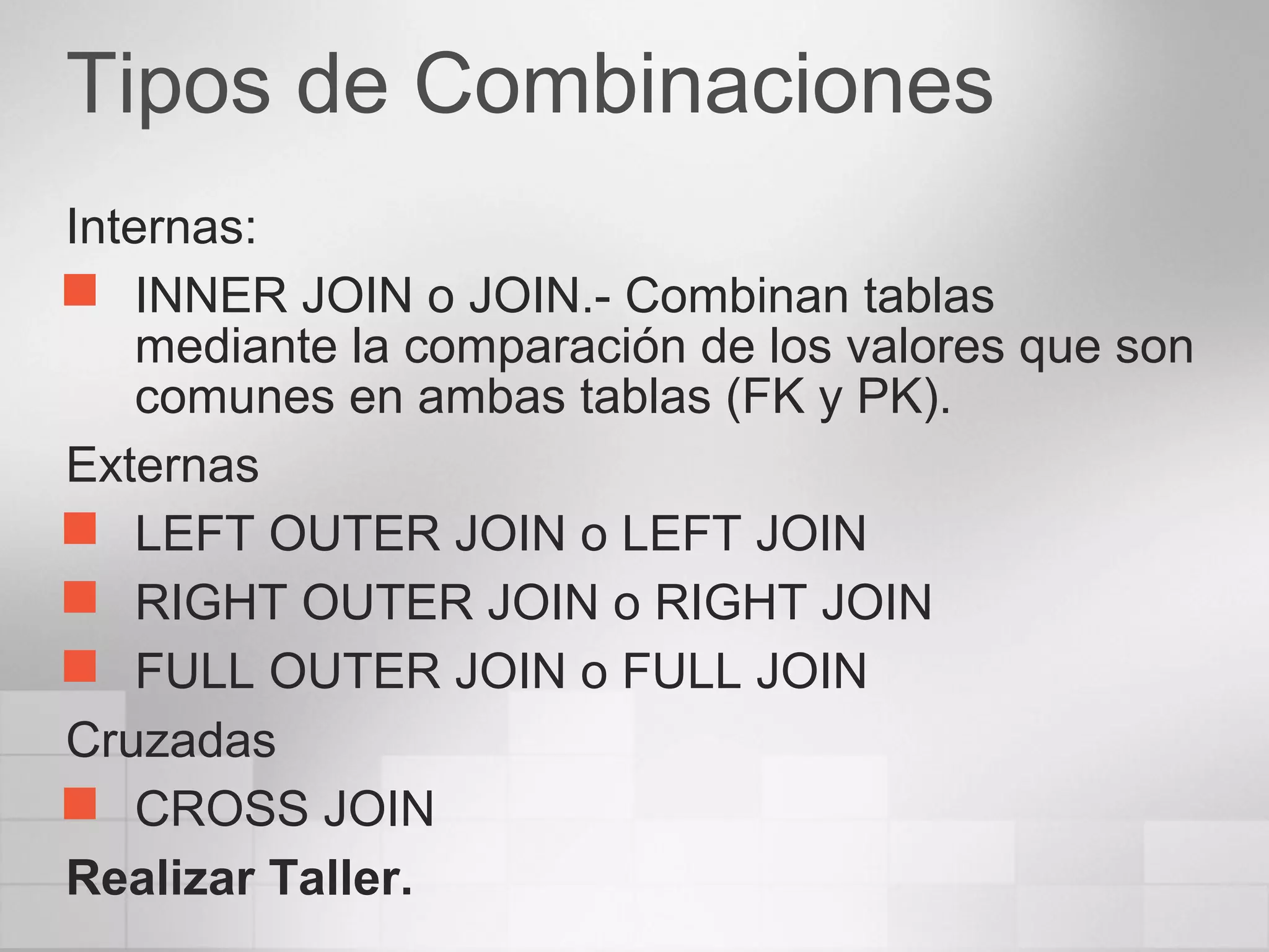 Tipos de Combinaciones
Internas:
 INNER JOIN o JOIN.- Combinan tablas
mediante la comparación de los valores que son
comunes en ambas tablas (FK y PK).
Externas
 LEFT OUTER JOIN o LEFT JOIN
 RIGHT OUTER JOIN o RIGHT JOIN
 FULL OUTER JOIN o FULL JOIN
Cruzadas
 CROSS JOIN
Realizar Taller.
 