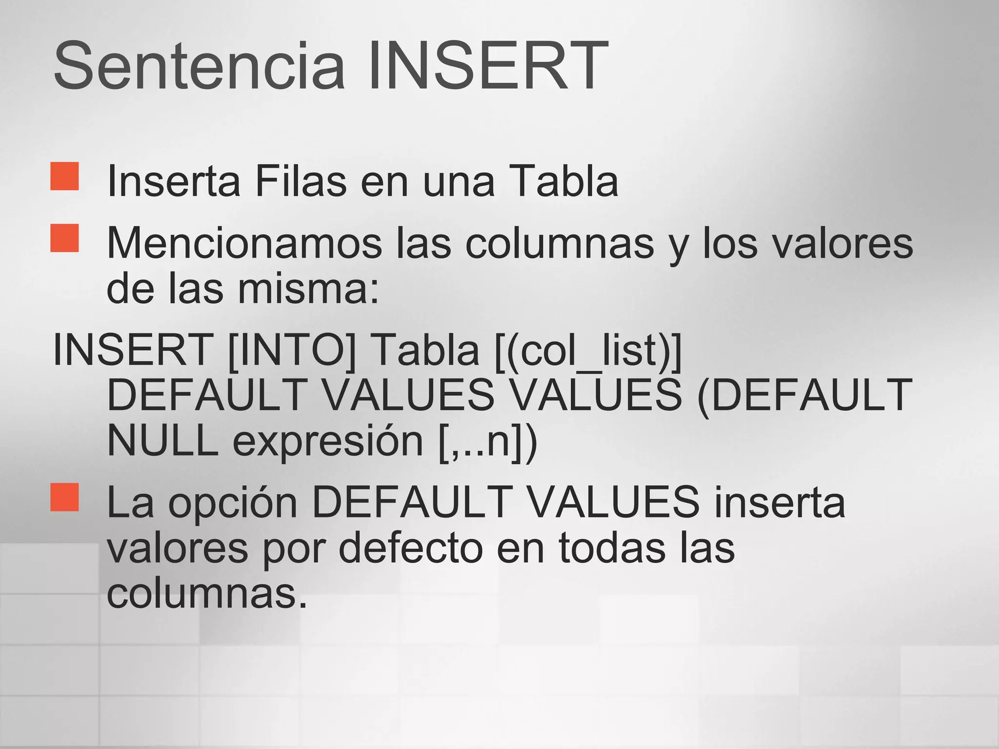 Sentencia INSERT
 Inserta Filas en una Tabla
 Mencionamos las columnas y los valores
de las misma:
INSERT [INTO] Tabla [(col_list)]
DEFAULT VALUES VALUES (DEFAULT
NULL expresión [,..n])
 La opción DEFAULT VALUES inserta
valores por defecto en todas las
columnas.
 