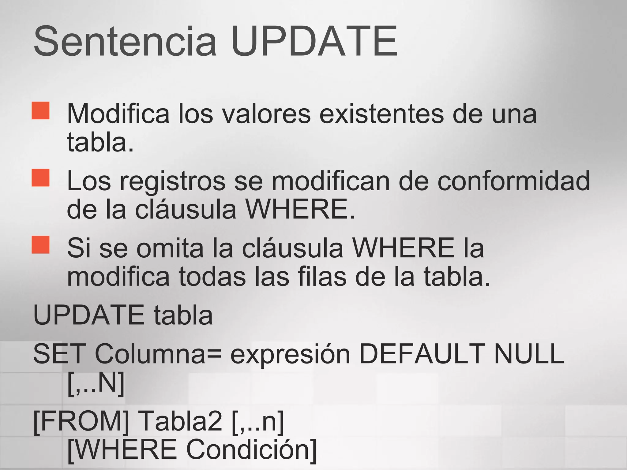 Sentencia UPDATE
 Modifica los valores existentes de una
tabla.
 Los registros se modifican de conformidad
de la cláusula WHERE.
 Si se omita la cláusula WHERE la
modifica todas las filas de la tabla.
UPDATE tabla
SET Columna= expresión DEFAULT NULL
[,..N]
[FROM] Tabla2 [,..n]
[WHERE Condición]
 