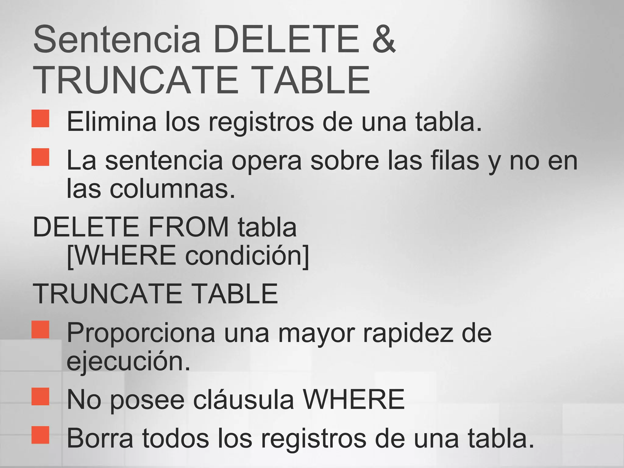 Sentencia DELETE &
TRUNCATE TABLE
 Elimina los registros de una tabla.
 La sentencia opera sobre las filas y no en
las columnas.
DELETE FROM tabla
[WHERE condición]
TRUNCATE TABLE
 Proporciona una mayor rapidez de
ejecución.
 No posee cláusula WHERE
 Borra todos los registros de una tabla.
 