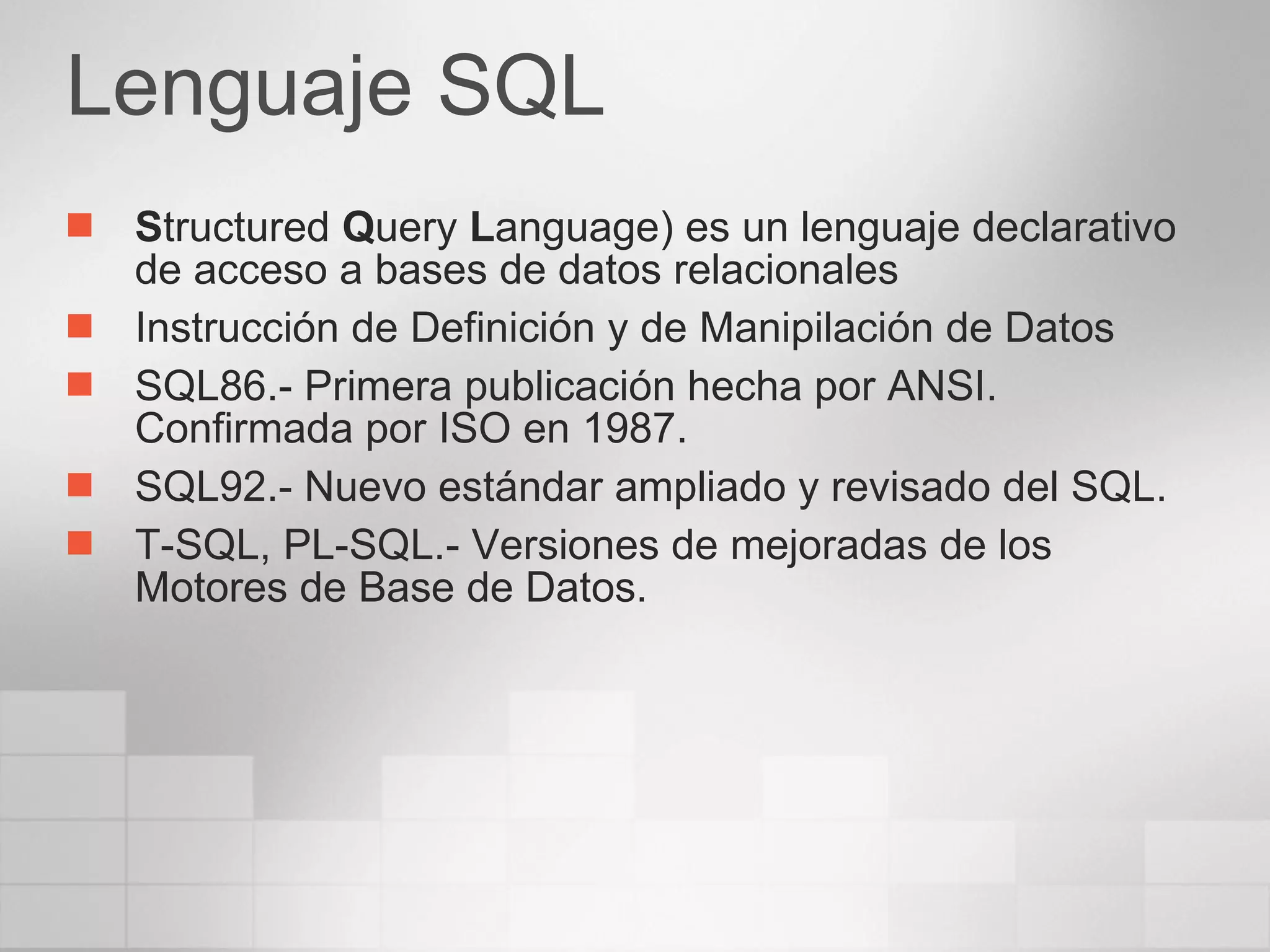 Lenguaje SQL S tructured  Q uery  L anguage) es un lenguaje declarativo de acceso a bases de datos relacionales  Instrucción de Definición y de Manipilación de Datos SQL86.- Primera publicación hecha por ANSI. Confirmada por ISO en 1987.  SQL92.- Nuevo estándar ampliado y revisado del SQL. T-SQL, PL-SQL.- Versiones de mejoradas de los Motores de Base de Datos. 