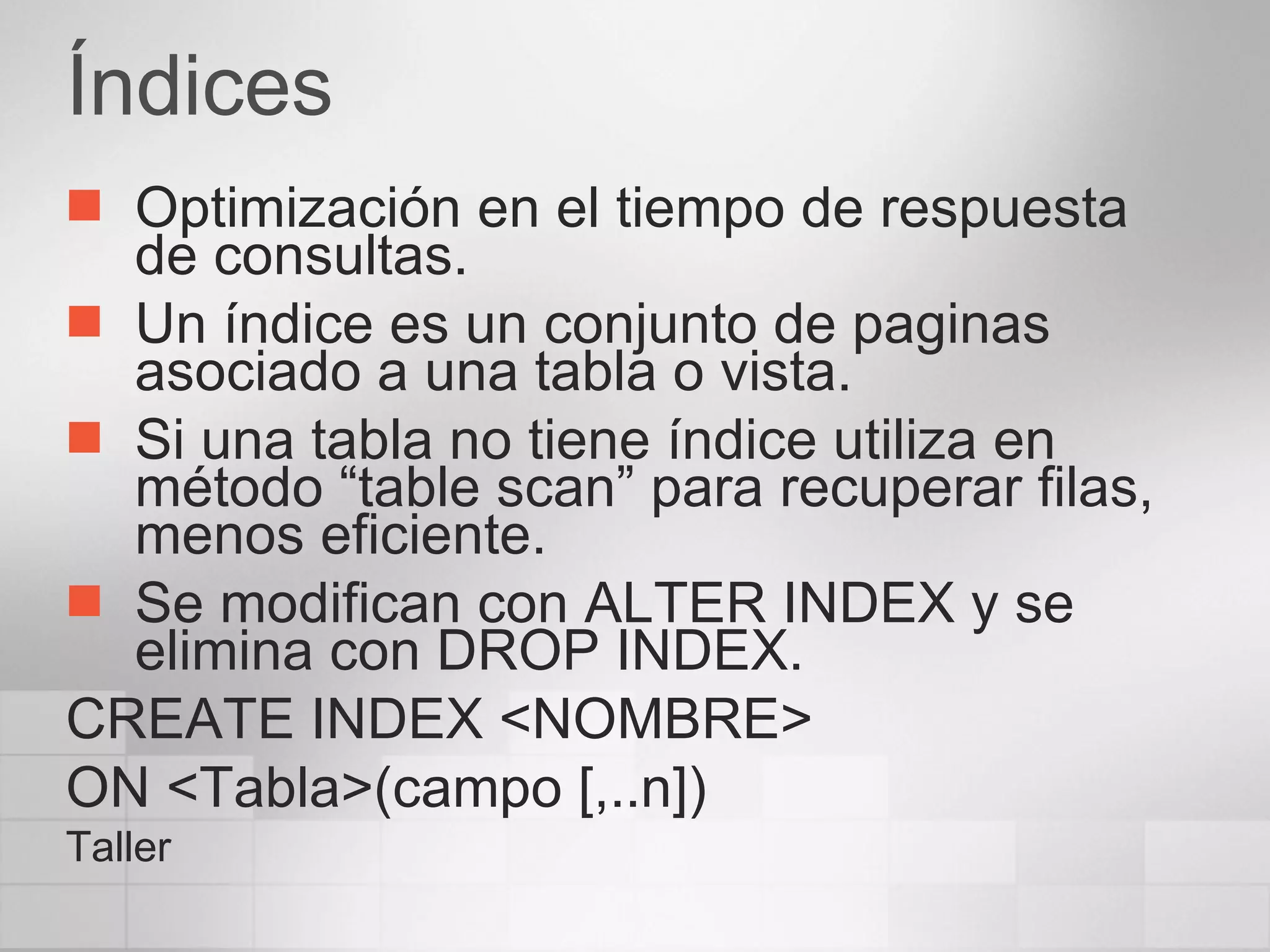 Índices Optimización en el tiempo de respuesta de consultas. Un índice es un conjunto de paginas asociado a una tabla o vista. Si una tabla no tiene índice utiliza en método “table scan” para recuperar filas, menos eficiente. Se modifican con ALTER INDEX y se elimina con DROP INDEX. CREATE INDEX <NOMBRE> ON <Tabla>(campo [,..n]) Taller 