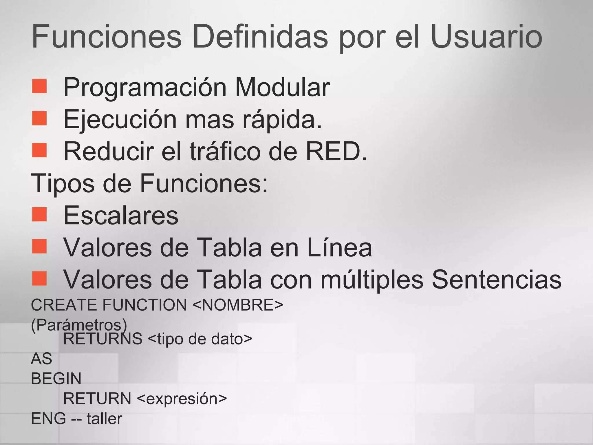 Funciones Definidas por el Usuario Programación Modular Ejecución mas rápida. Reducir el tráfico de RED. Tipos de Funciones: Escalares Valores de Tabla en Línea Valores de Tabla con múltiples Sentencias CREATE FUNCTION <NOMBRE> (Parámetros) RETURNS <tipo de dato> AS BEGIN RETURN <expresión> ENG -- taller 