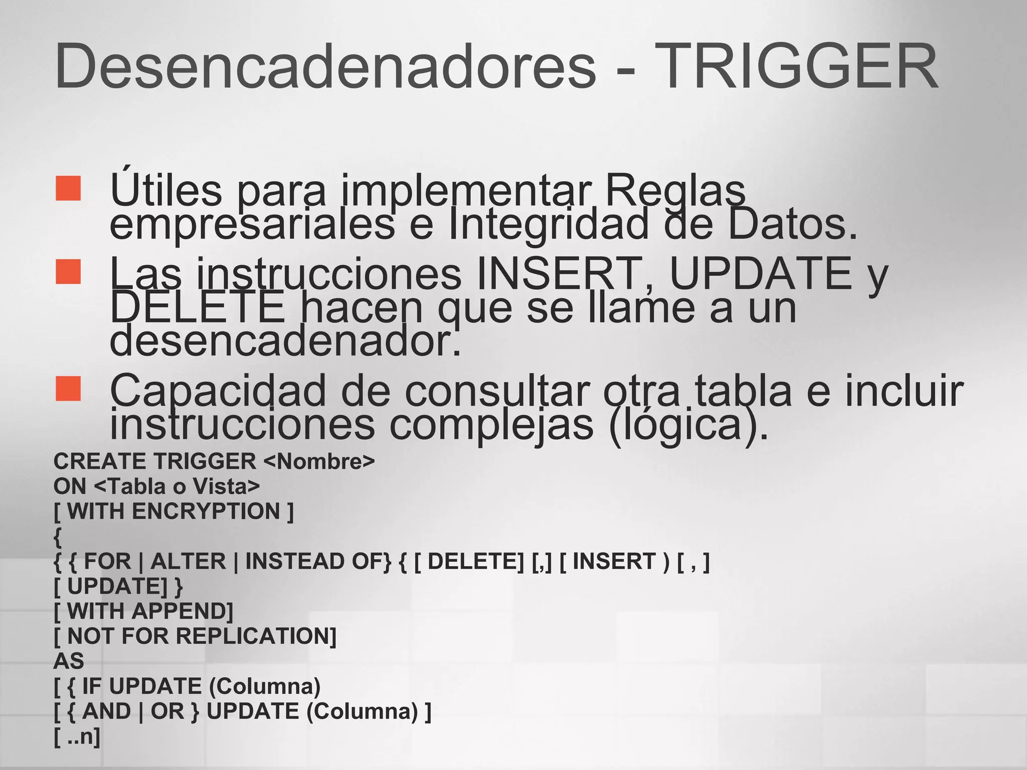 Desencadenadores - TRIGGER Útiles para implementar Reglas empresariales e Integridad de Datos. Las instrucciones INSERT, UPDATE y DELETE hacen que se llame a un desencadenador. Capacidad de consultar otra tabla e incluir instrucciones complejas (lógica). CREATE TRIGGER <Nombre> ON <Tabla o Vista> [ WITH ENCRYPTION ] { { { FOR | ALTER | INSTEAD OF} { [ DELETE] [,] [ INSERT ) [ , ] [ UPDATE] } [ WITH APPEND] [ NOT FOR REPLICATION] AS [ { IF UPDATE (Columna) [ { AND | OR } UPDATE (Columna) ] [ ..n] 