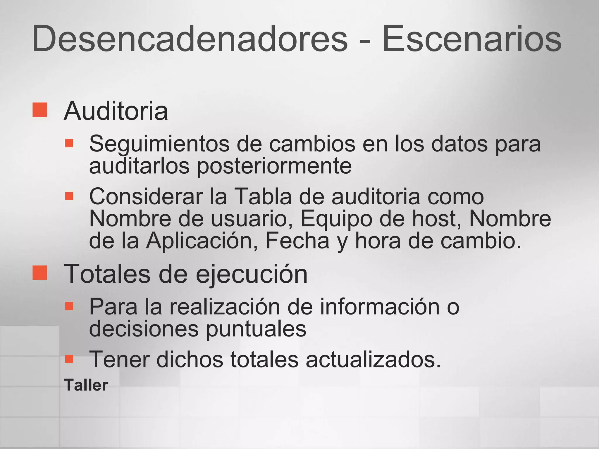 Desencadenadores - Escenarios Auditoria Seguimientos de cambios en los datos para auditarlos posteriormente Considerar la Tabla de auditoria como Nombre de usuario, Equipo de host, Nombre de la Aplicación, Fecha y hora de cambio. Totales de ejecución Para la realización de información o decisiones puntuales Tener dichos totales actualizados. Taller 