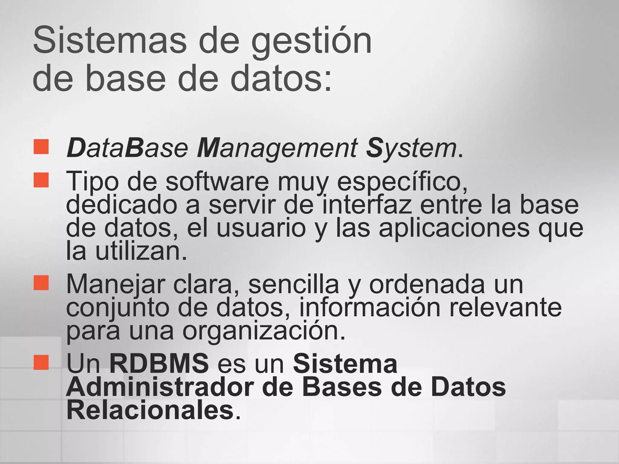 Sistemas de gestión  de base de datos: D ata B ase  M anagement  S ystem . Tipo de software muy específico, dedicado a servir de interfaz entre la base de datos, el usuario y las aplicaciones que la utilizan. Manejar clara, sencilla y ordenada un conjunto de datos, información relevante para una organización.  Un  RDBMS  es un  Sistema Administrador de Bases de Datos Relacionales .  