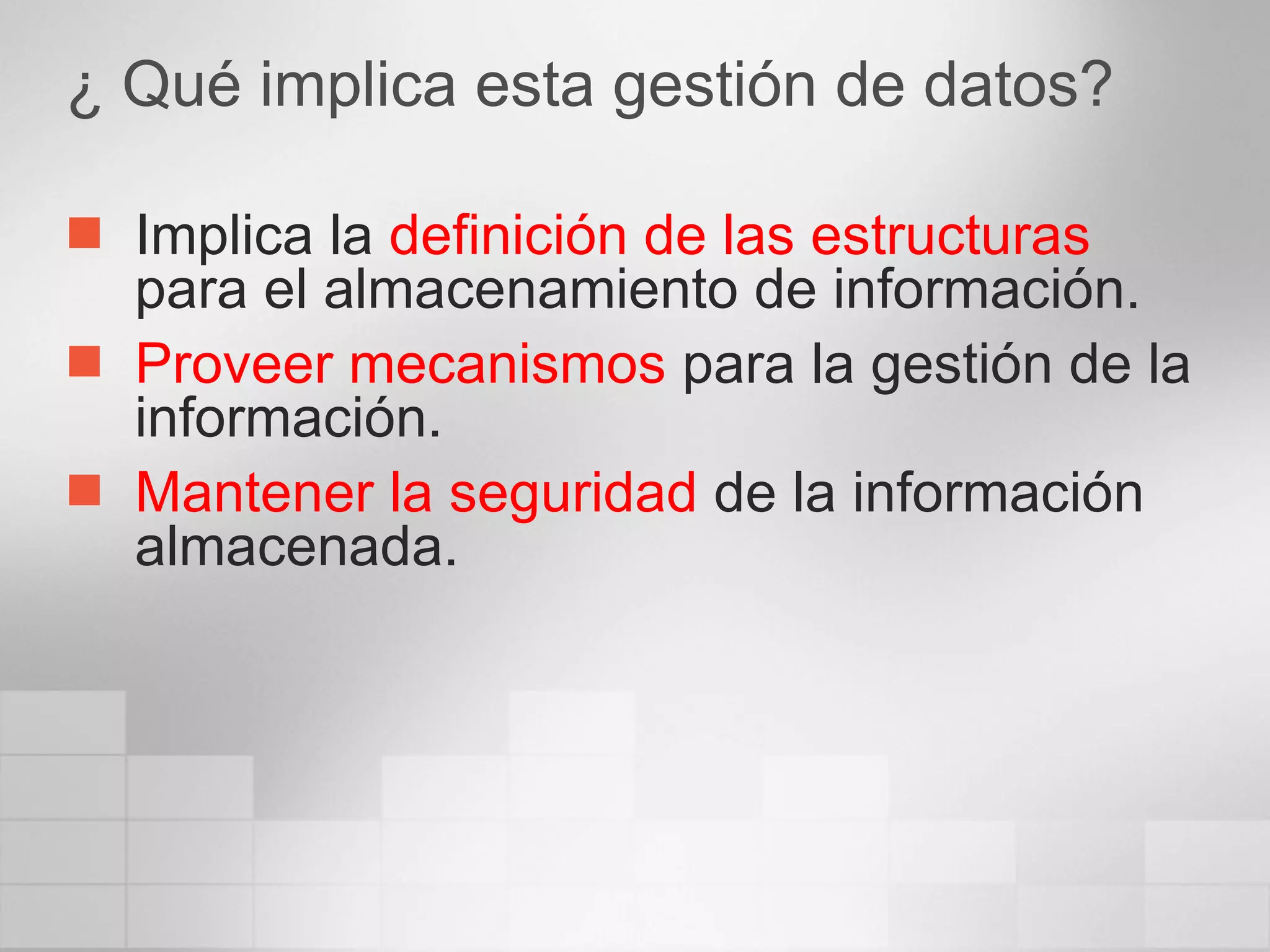 ¿ Qué implica esta gestión de datos? Implica la  definición de las estructuras  para el almacenamiento de información. Proveer mecanismos  para la gestión de la información. Mantener la seguridad  de la información almacenada. 