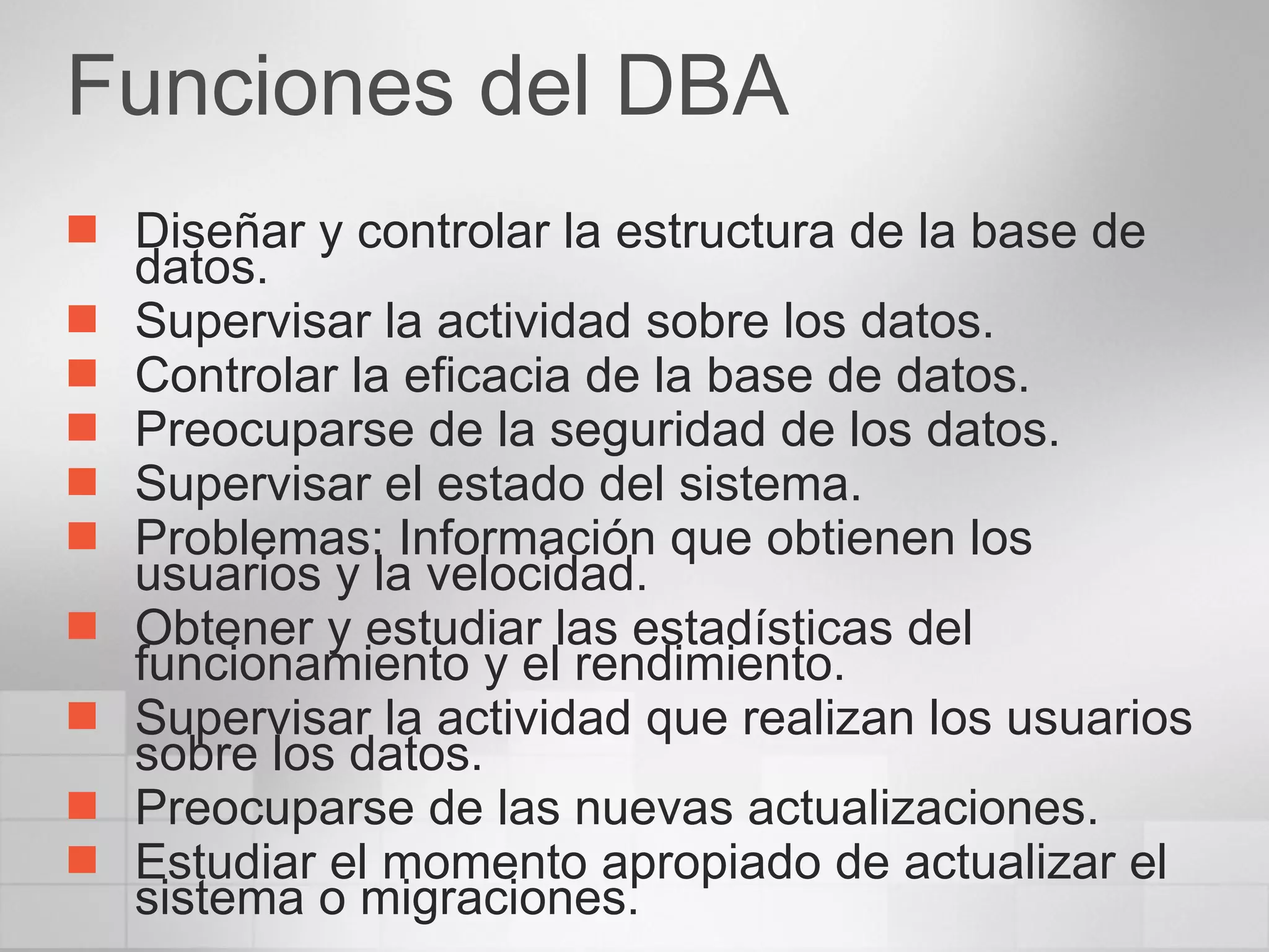 Funciones del DBA Diseñar y controlar la estructura de la base de datos. Supervisar la actividad sobre los datos. Controlar la eficacia de la base de datos. Preocuparse de la seguridad de los datos. Supervisar el estado del sistema. Problemas: Información que obtienen los usuarios y la velocidad.  Obtener y estudiar las estadísticas del funcionamiento y el rendimiento. Supervisar la actividad que realizan los usuarios sobre los datos. Preocuparse de las nuevas actualizaciones.  Estudiar el momento apropiado de actualizar el sistema o migraciones. 