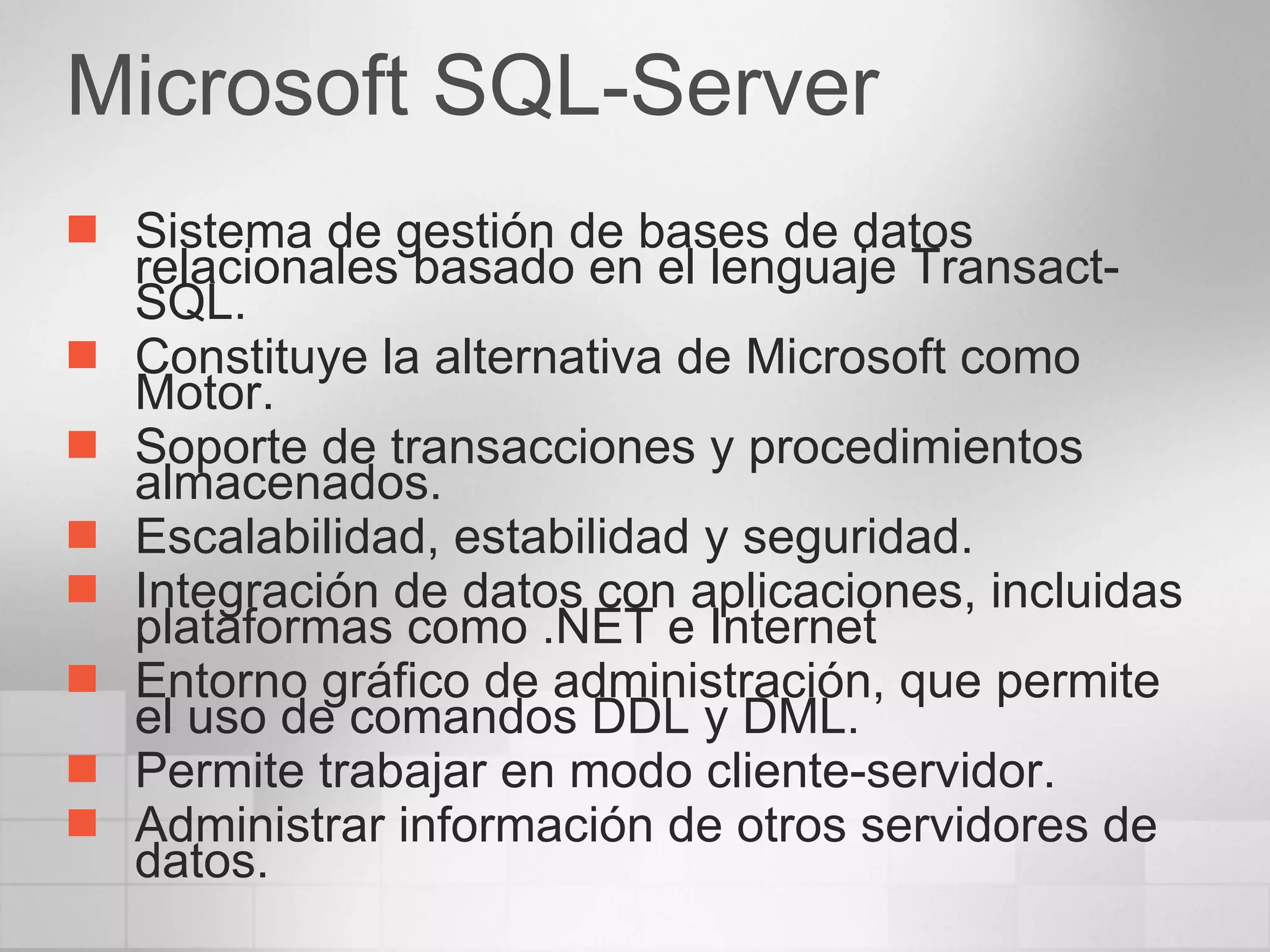 Microsoft SQL-Server Sistema de gestión de bases de datos relacionales basado en el lenguaje Transact-SQL. Constituye la alternativa de Microsoft como Motor. Soporte de transacciones y procedimientos almacenados.  Escalabilidad, estabilidad y seguridad.  Integración de datos con aplicaciones, incluidas plataformas como .NET e Internet Entorno gráfico de administración, que permite el uso de comandos DDL y DML.  Permite trabajar en modo cliente-servidor.  Administrar información de otros servidores de datos.  