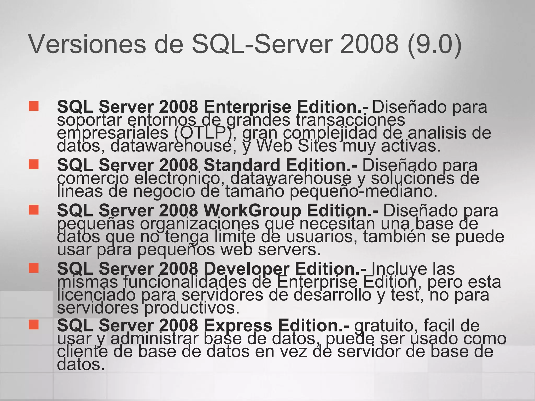 Versiones de SQL-Server 2008 (9.0) SQL Server 2008 Enterprise Edition.-   Diseñado para soportar entornos de grandes transacciones empresariales (OTLP), gran complejidad de analisis de datos, datawarehouse, y Web Sites muy activas.  SQL Server 2008 Standard Edition.-  Diseñado para comercio electronico, datawarehouse y soluciones de lineas de negocio de tamaño pequeño-mediano.  SQL Server 2008 WorkGroup Edition.-  Diseñado para pequeñas organizaciones que necesitan una base de datos que no tenga limite de usuarios, también se puede usar para pequeños web servers.  SQL Server 2008 Developer Edition.-  Incluye las mismas funcionalidades de Enterprise Edition, pero esta licenciado para servidores de desarrollo y test, no para servidores productivos.  SQL Server 2008 Express Edition.-  gratuito, facil de usar y administrar base de datos, puede ser usado como cliente de base de datos en vez de servidor de base de datos.   