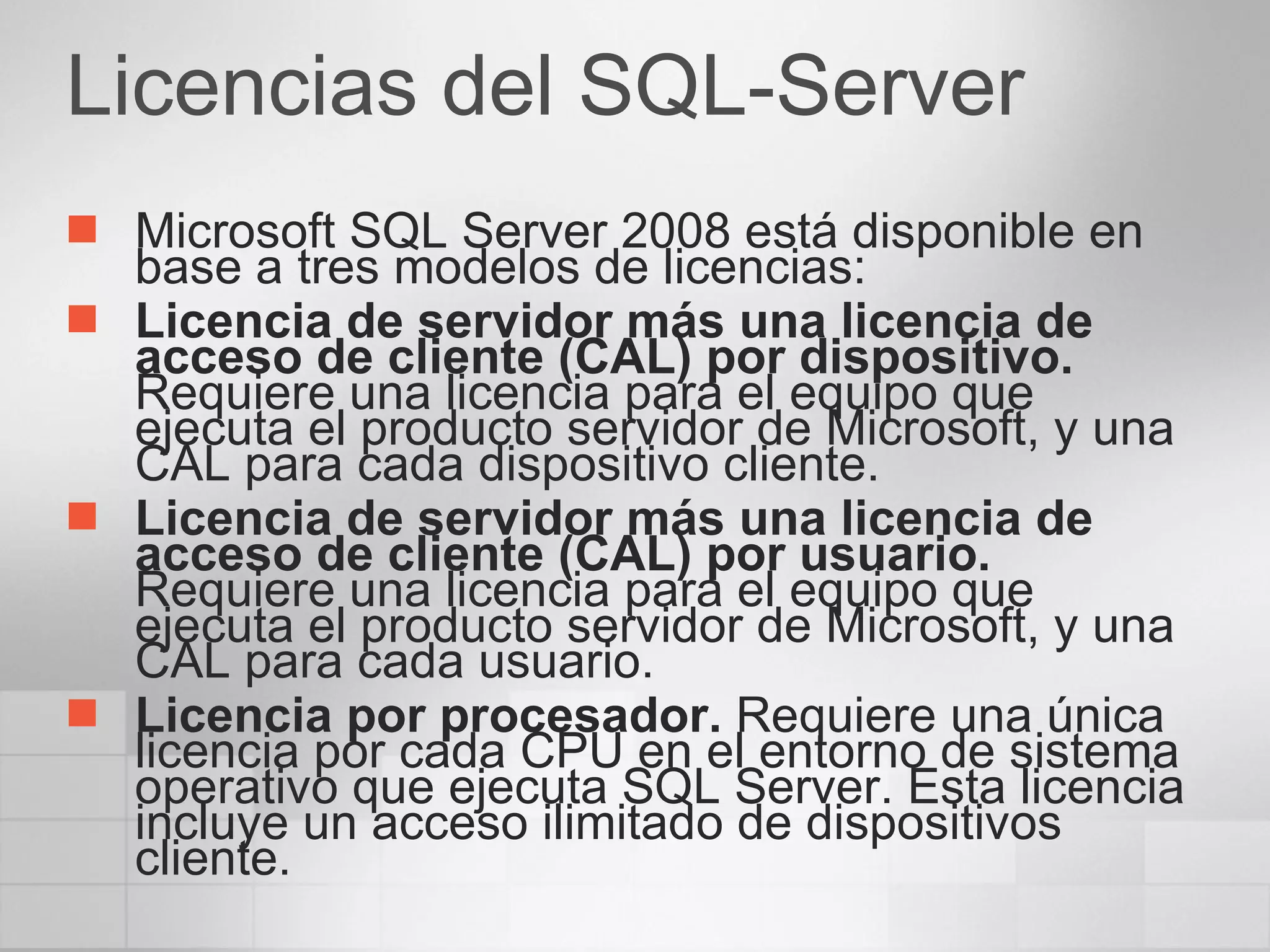 Licencias del SQL-Server Microsoft SQL Server 2008 está disponible en base a tres modelos de licencias: Licencia de servidor más una licencia de acceso de cliente (CAL) por dispositivo.  Requiere una licencia para el equipo que ejecuta el producto servidor de Microsoft, y una CAL para cada dispositivo cliente. Licencia de servidor más una licencia de acceso de cliente (CAL) por usuario.  Requiere una licencia para el equipo que ejecuta el producto servidor de Microsoft, y una CAL para cada usuario. Licencia por procesador.  Requiere una única licencia por cada CPU en el entorno de sistema operativo que ejecuta SQL Server. Esta licencia incluye un acceso ilimitado de dispositivos cliente. 