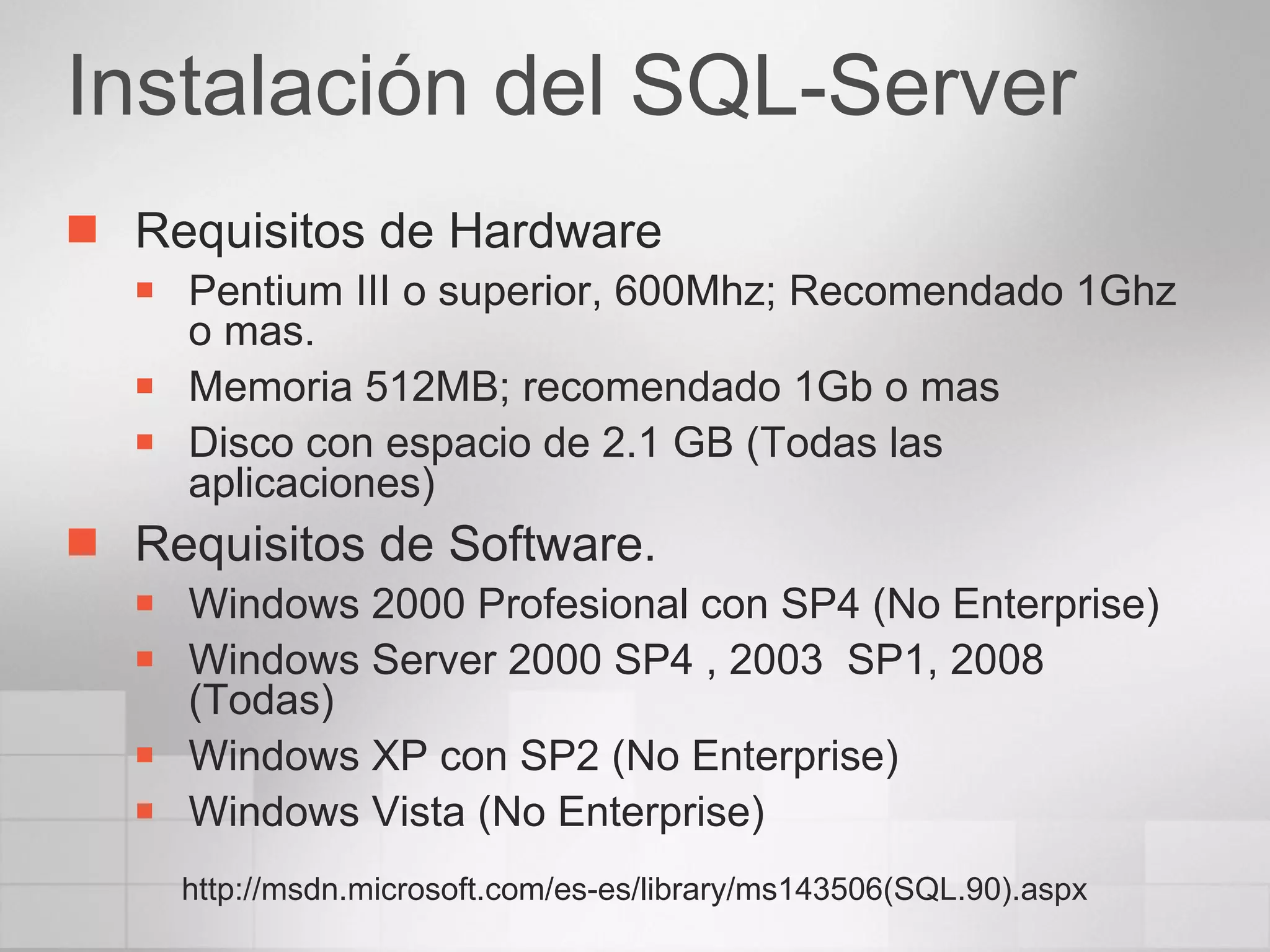 Instalación del SQL-Server Requisitos de Hardware Pentium III o superior, 600Mhz; Recomendado 1Ghz o mas. Memoria 512MB; recomendado 1Gb o mas Disco con espacio de 2.1 GB (Todas las aplicaciones) Requisitos de Software. Windows 2000 Profesional con SP4 (No Enterprise) Windows Server 2000 SP4 , 2003  SP1, 2008 (Todas) Windows XP con SP2 (No Enterprise) Windows Vista (No Enterprise) http://msdn.microsoft.com/es-es/library/ms143506(SQL.90).aspx 