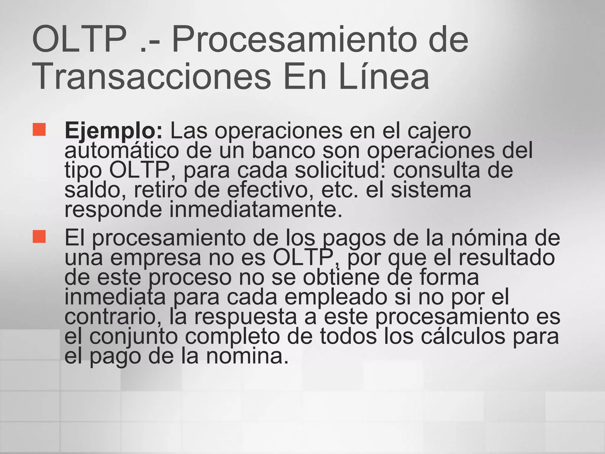 OLTP .- Procesamiento de Transacciones En Línea  Ejemplo:  Las operaciones en el cajero automático de un banco son operaciones del tipo OLTP, para cada solicitud: consulta de saldo, retiro de efectivo, etc. el sistema responde inmediatamente. El procesamiento de los pagos de la nómina de una empresa no es OLTP, por que el resultado de este proceso no se obtiene de forma inmediata para cada empleado si no por el contrario, la respuesta a este procesamiento es el conjunto completo de todos los cálculos para el pago de la nomina. 