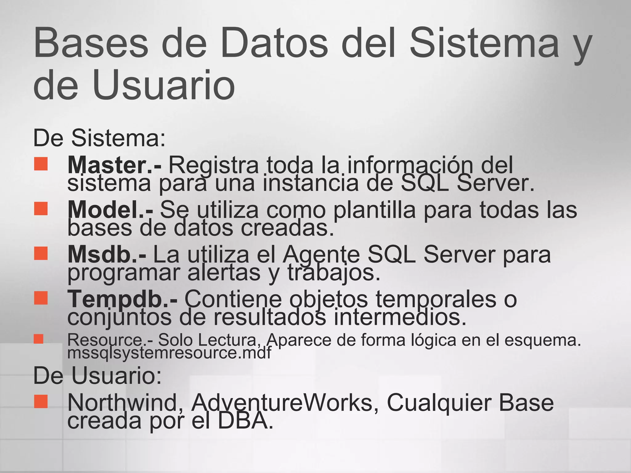 Bases de Datos del Sistema y de Usuario De Sistema: Master.-  Registra toda la información del sistema para una instancia de SQL Server. Model.-  Se utiliza como plantilla para todas las bases de datos creadas. Msdb.-  La utiliza el Agente SQL Server para programar alertas y trabajos.  Tempdb.-  Contiene objetos temporales o conjuntos de resultados intermedios.  Resource.- Solo Lectura, Aparece de forma lógica en el esquema. mssqlsystemresource.mdf De Usuario: Northwind, AdventureWorks, Cualquier Base creada por el DBA. 