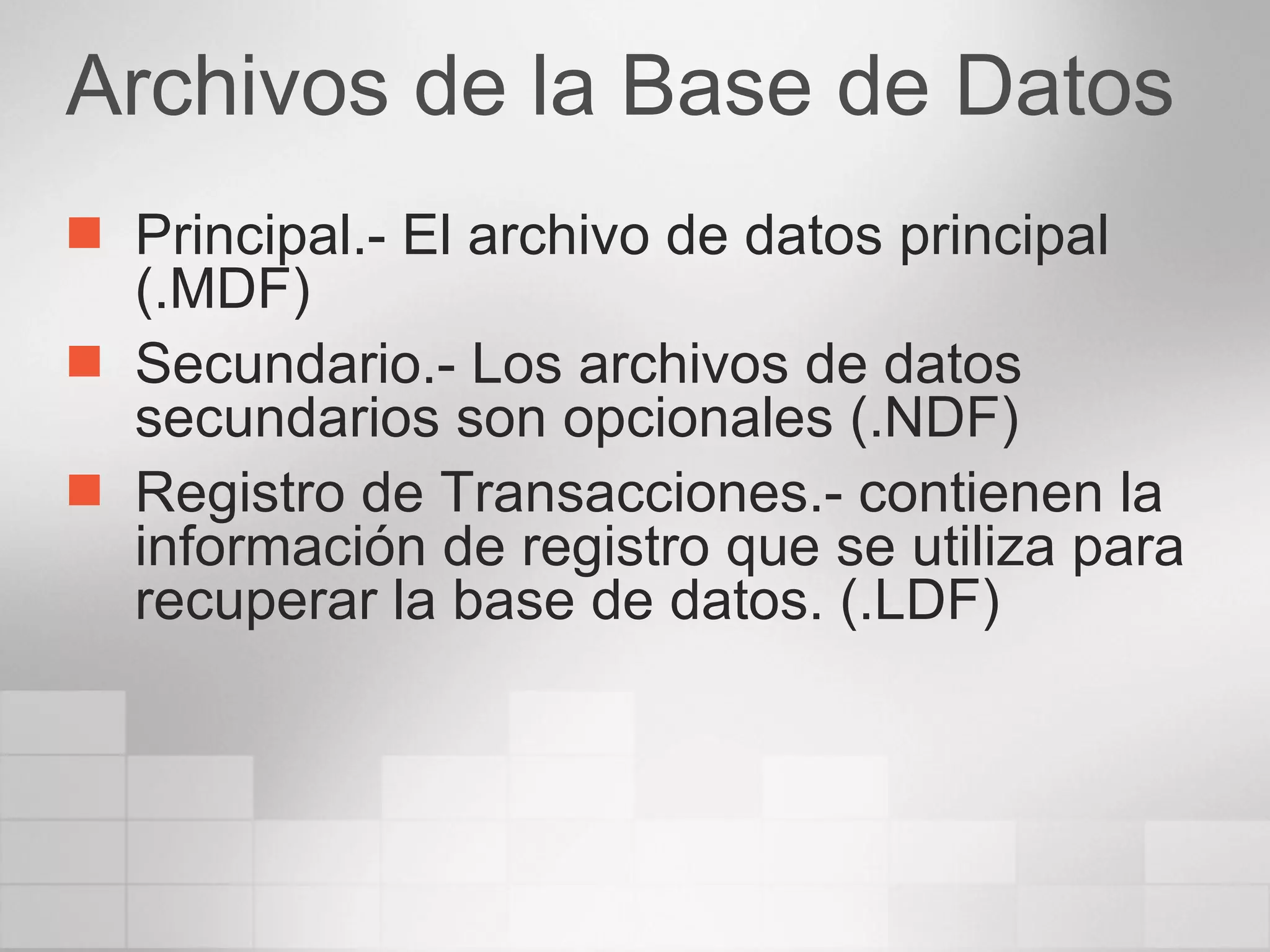Archivos de la Base de Datos Principal.- El archivo de datos principal (.MDF) Secundario.- Los archivos de datos secundarios son opcionales (.NDF) Registro de Transacciones.- contienen la información de registro que se utiliza para recuperar la base de datos. (.LDF) 