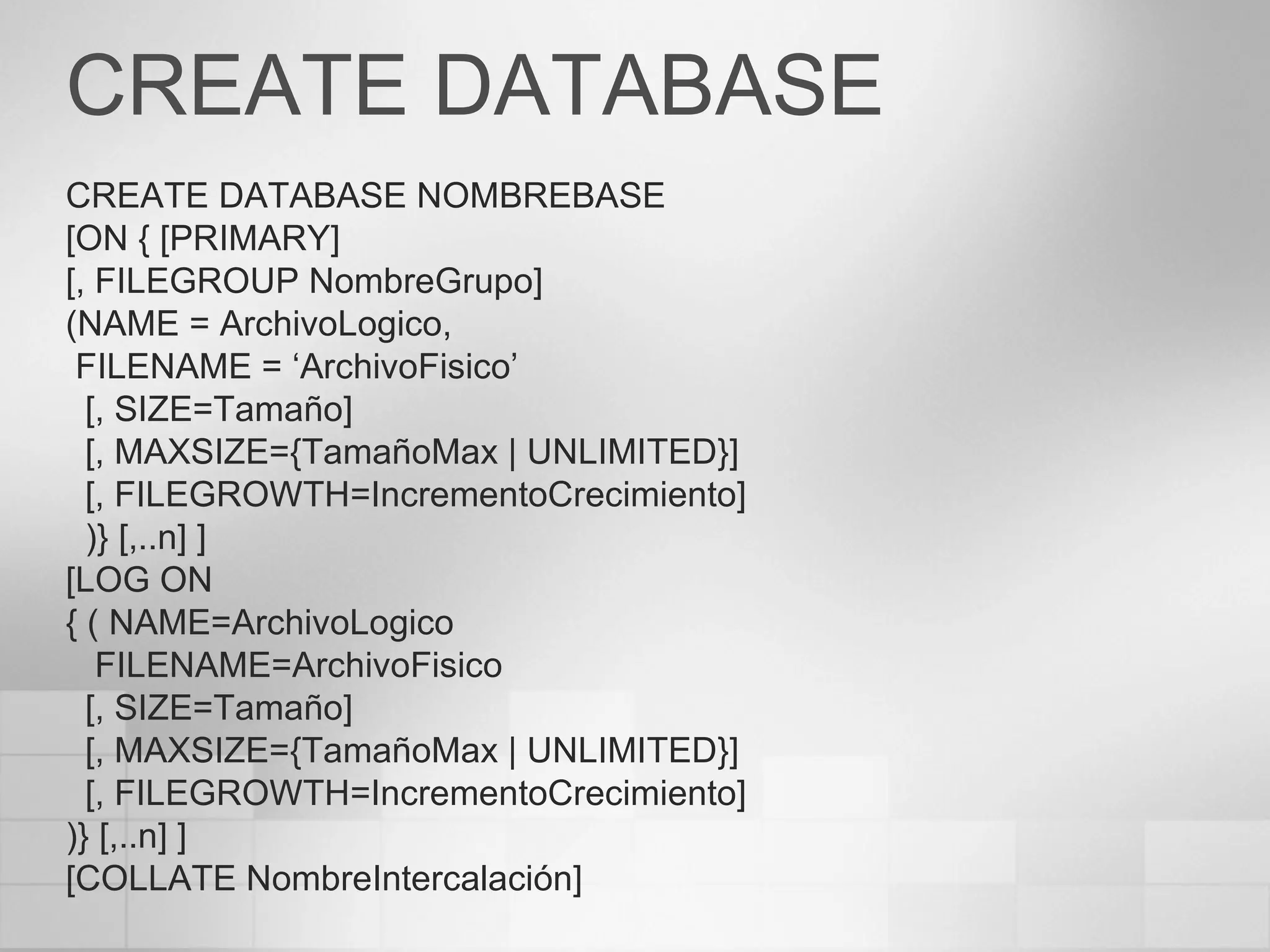 CREATE DATABASE CREATE DATABASE NOMBREBASE [ON { [PRIMARY] [, FILEGROUP NombreGrupo] (NAME = ArchivoLogico, FILENAME = ‘ArchivoFisico’ [, SIZE=Tamaño] [, MAXSIZE={TamañoMax  | UNLIMITED }] [, FILEGROWTH=IncrementoCrecimiento] )} [,..n] ] [LOG ON { ( NAME=ArchivoLogico FILENAME=ArchivoFisico [, SIZE=Tamaño] [, MAXSIZE={TamañoMax  | UNLIMITED }] [, FILEGROWTH=IncrementoCrecimiento] )} [,..n] ] [COLLATE NombreIntercalación] 
