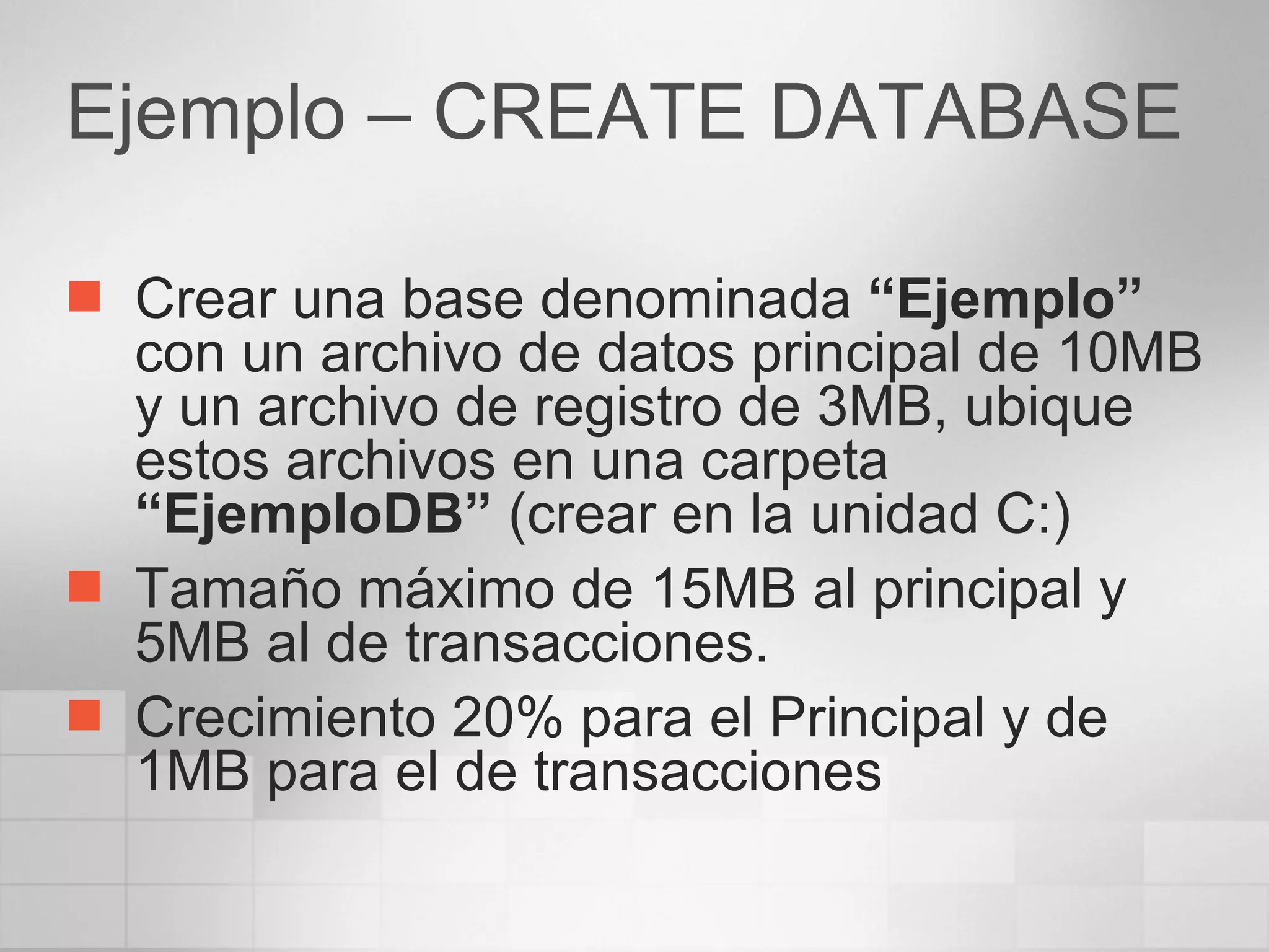 Ejemplo – CREATE DATABASE Crear una base denominada  “Ejemplo”  con un archivo de datos principal de 10MB y un archivo de registro de 3MB, ubique estos archivos en una carpeta  “EjemploDB”  (crear en la unidad C:) Tamaño máximo de 15MB al principal y 5MB al de transacciones. Crecimiento 20% para el Principal y de 1MB para el de transacciones 