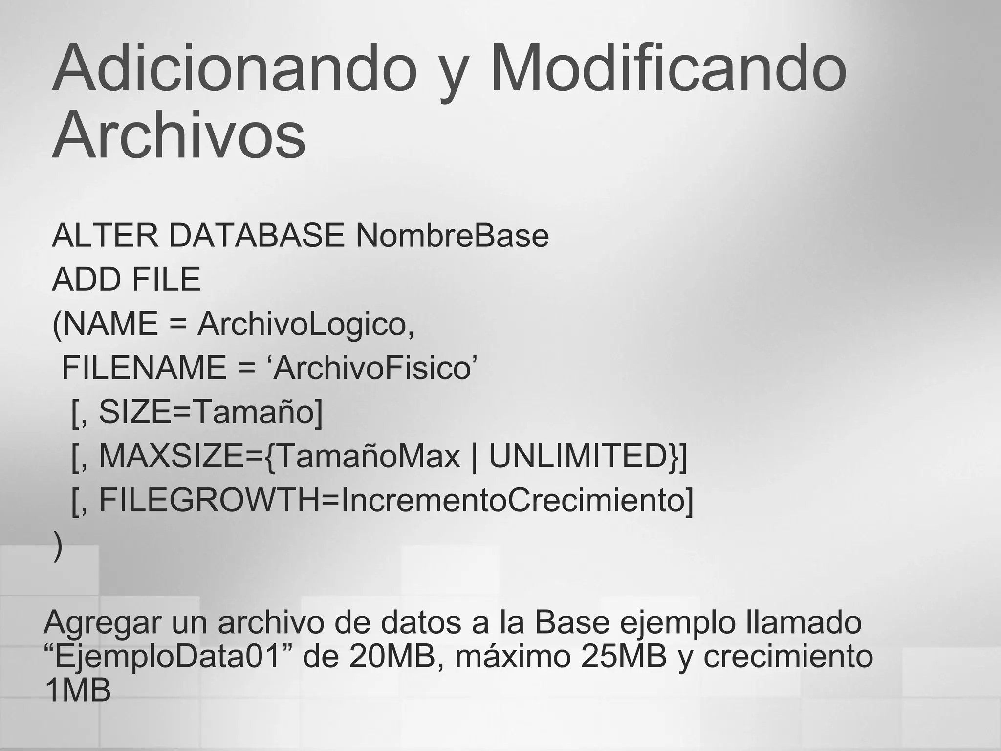 Adicionando y Modificando Archivos ALTER DATABASE NombreBase ADD FILE (NAME = ArchivoLogico, FILENAME = ‘ArchivoFisico’ [, SIZE=Tamaño] [, MAXSIZE={TamañoMax  | UNLIMITED }] [, FILEGROWTH=IncrementoCrecimiento] ) Agregar un archivo de datos a la Base ejemplo llamado “EjemploData01” de 20MB, máximo 25MB y crecimiento 1MB 