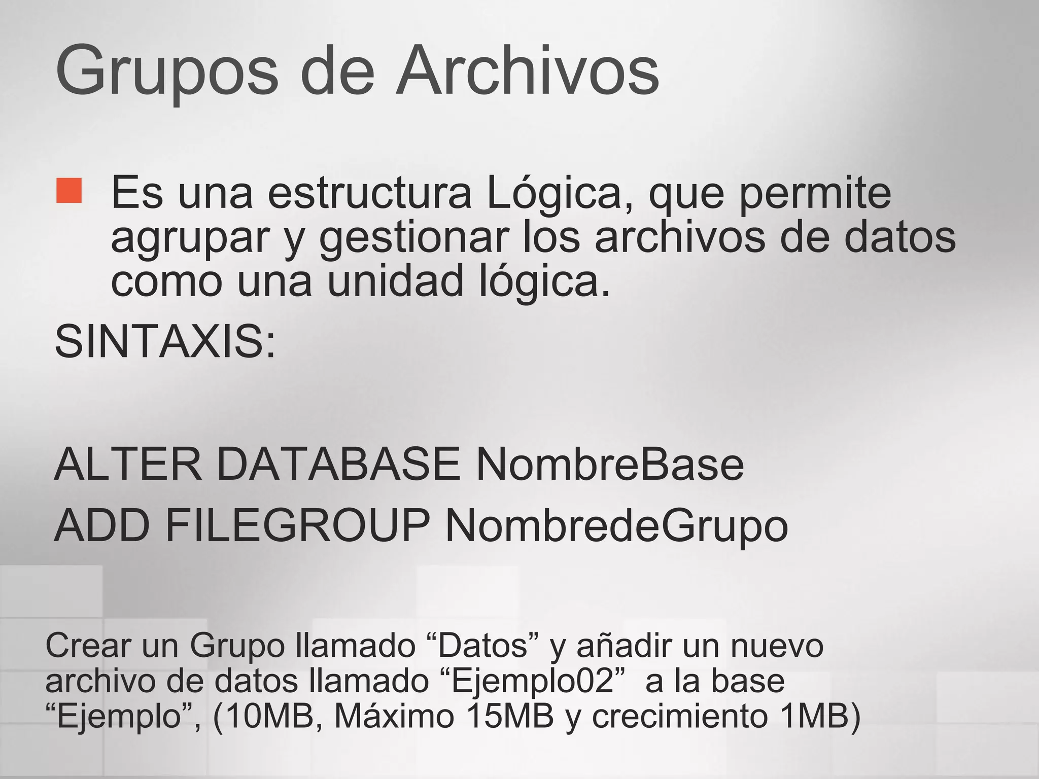 Grupos de Archivos Es una estructura Lógica, que permite agrupar y gestionar los archivos de datos como una unidad lógica. SINTAXIS: ALTER DATABASE NombreBase ADD FILEGROUP NombredeGrupo Crear un Grupo llamado “Datos” y añadir un nuevo archivo de datos llamado “Ejemplo02”  a la base “Ejemplo”, (10MB, Máximo 15MB y crecimiento 1MB) 