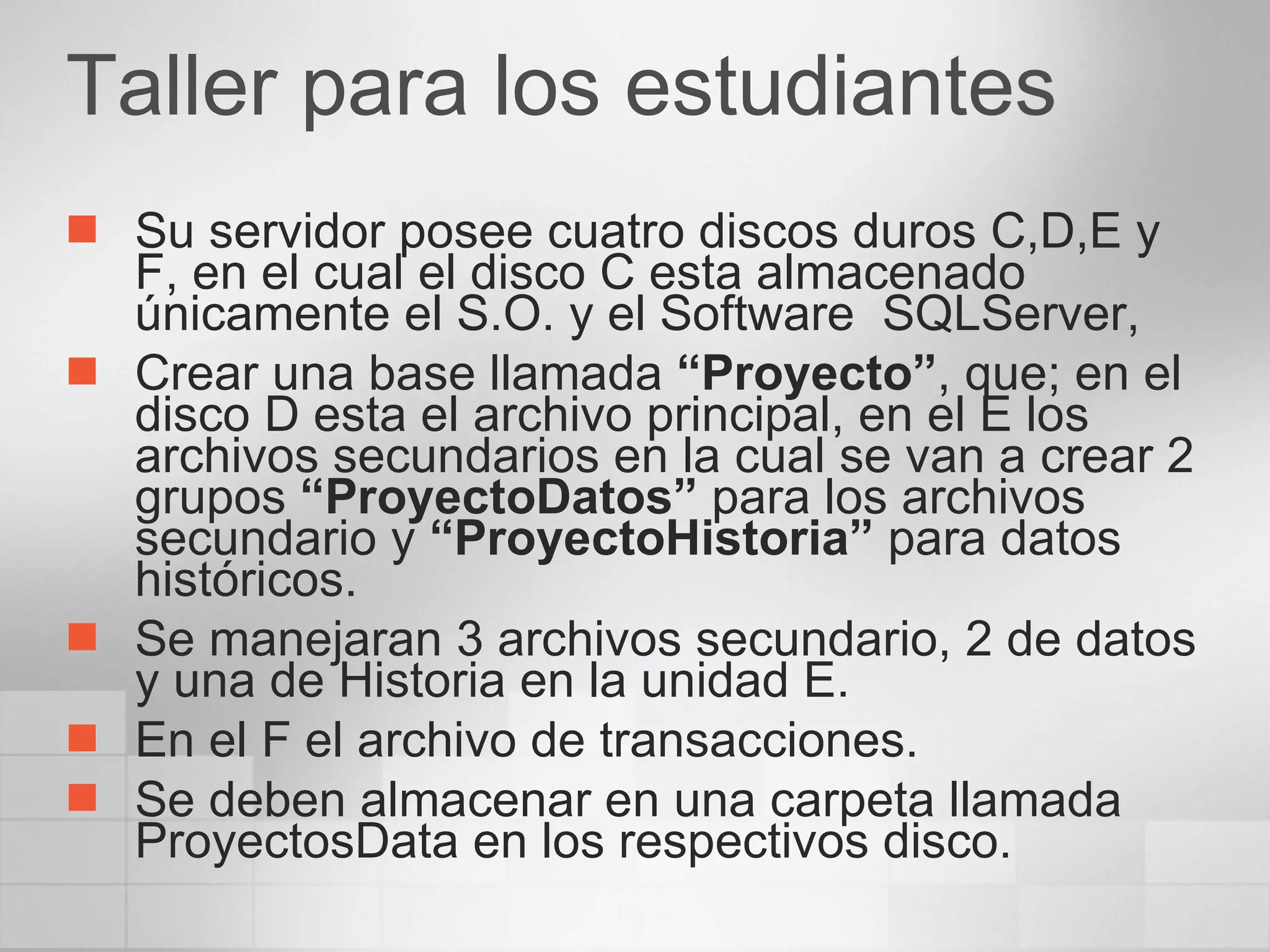 Taller para los estudiantes  Su servidor posee cuatro discos duros C,D,E y F, en el cual el disco C esta almacenado únicamente el S.O. y el Software  SQLServer,  Crear una base llamada  “Proyecto” , que; en el disco D esta el archivo principal, en el E los archivos secundarios en la cual se van a crear 2 grupos  “ProyectoDatos”  para los archivos secundario y  “ProyectoHistoria”  para datos históricos. Se manejaran 3 archivos secundario, 2 de datos y una de Historia en la unidad E. En el F el archivo de transacciones. Se deben almacenar en una carpeta llamada ProyectosData en los respectivos disco. 