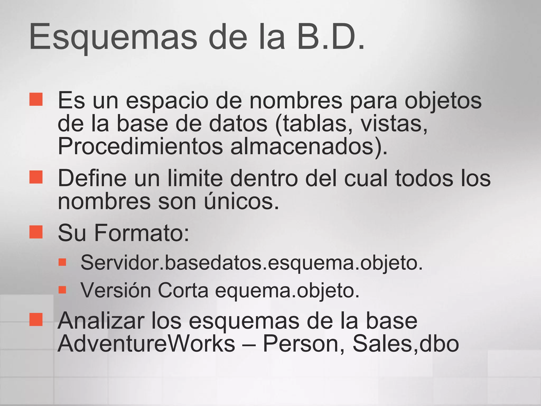 Esquemas de la B.D. Es un espacio de nombres para objetos de la base de datos (tablas, vistas, Procedimientos almacenados). Define un limite dentro del cual todos los nombres son únicos. Su Formato: Servidor.basedatos.esquema.objeto. Versión Corta equema.objeto. Analizar los esquemas de la base AdventureWorks – Person, Sales,dbo 