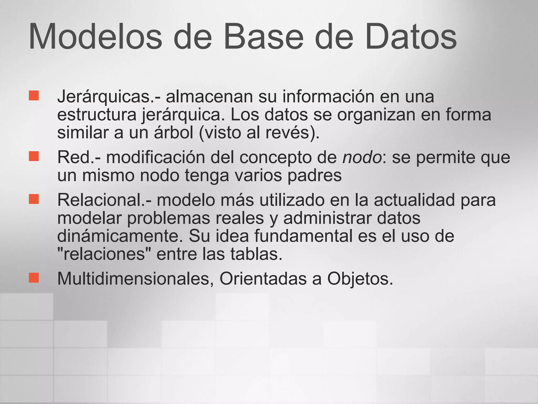 Modelos de Base de Datos Jerárquicas.- almacenan su información en una estructura jerárquica. Los datos se organizan en forma similar a un árbol (visto al revés).  Red.- modificación del concepto de  nodo : se permite que un mismo nodo tenga varios padres  Relacional.- modelo más utilizado en la actualidad para modelar problemas reales y administrar datos dinámicamente. Su idea fundamental es el uso de "relaciones" entre las tablas. Multidimensionales, Orientadas a Objetos. 
