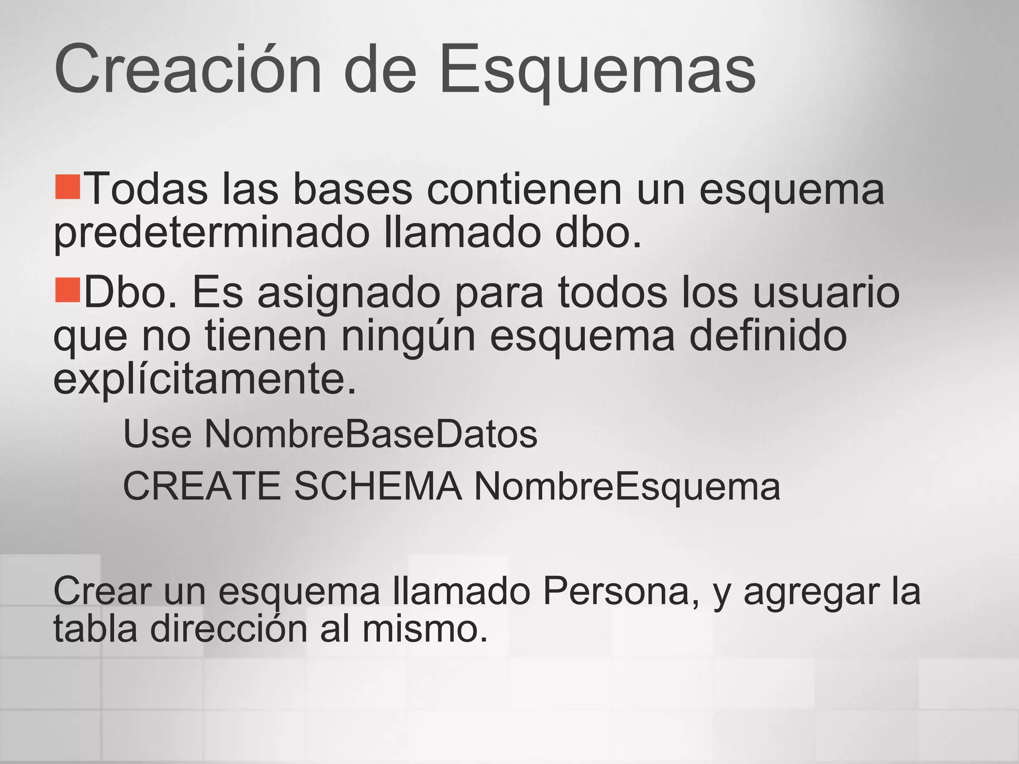 Creación de Esquemas Todas las bases contienen un esquema predeterminado llamado dbo. Dbo. Es asignado para todos los usuario que no tienen ningún esquema definido explícitamente. Use NombreBaseDatos CREATE SCHEMA NombreEsquema Crear un esquema llamado Persona, y agregar la tabla dirección al mismo. 