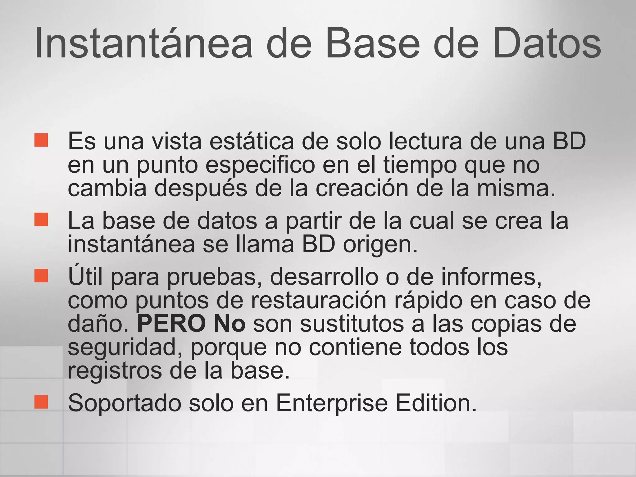 Instantánea de Base de Datos Es una vista estática de solo lectura de una BD en un punto especifico en el tiempo que no cambia después de la creación de la misma. La base de datos a partir de la cual se crea la instantánea se llama BD origen. Útil para pruebas, desarrollo o de informes, como puntos de restauración rápido en caso de daño.  PERO No  son sustitutos a las copias de seguridad, porque no contiene todos los registros de la base. Soportado solo en Enterprise Edition. 