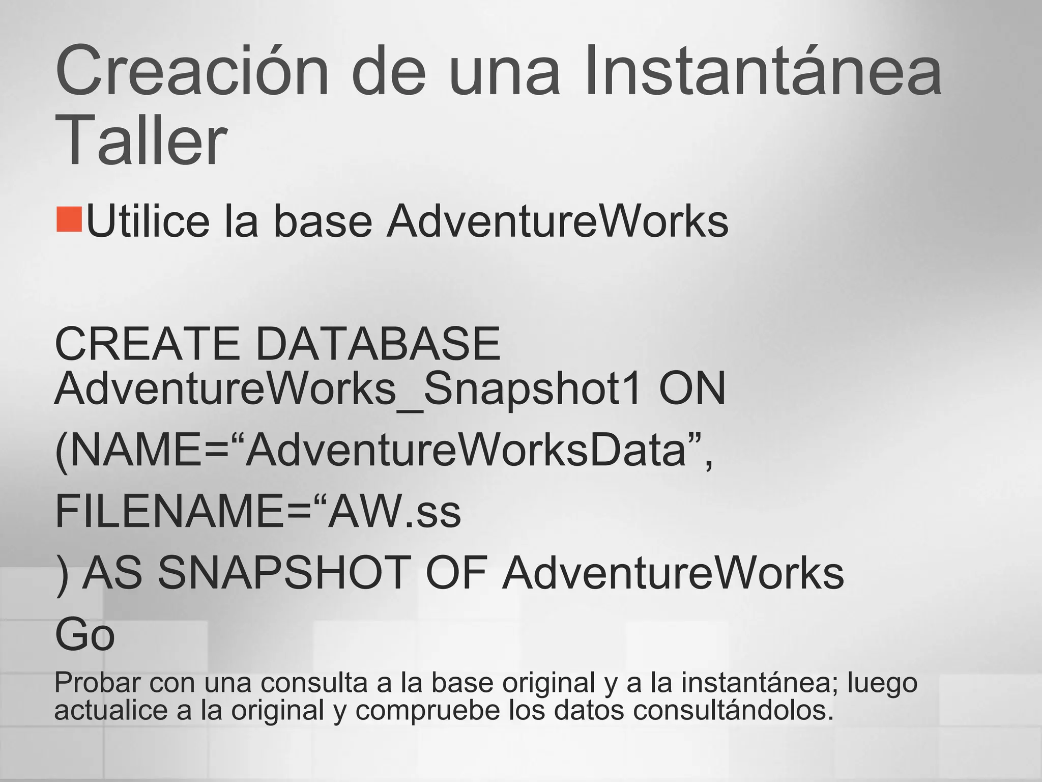 Creación de una Instantánea Taller Utilice la base AdventureWorks CREATE DATABASE AdventureWorks_Snapshot1 ON (NAME=“AdventureWorksData”, FILENAME=“AW.ss ) AS SNAPSHOT OF AdventureWorks Go Probar con una consulta a la base original y a la instantánea; luego actualice a la original y compruebe los datos consultándolos. 