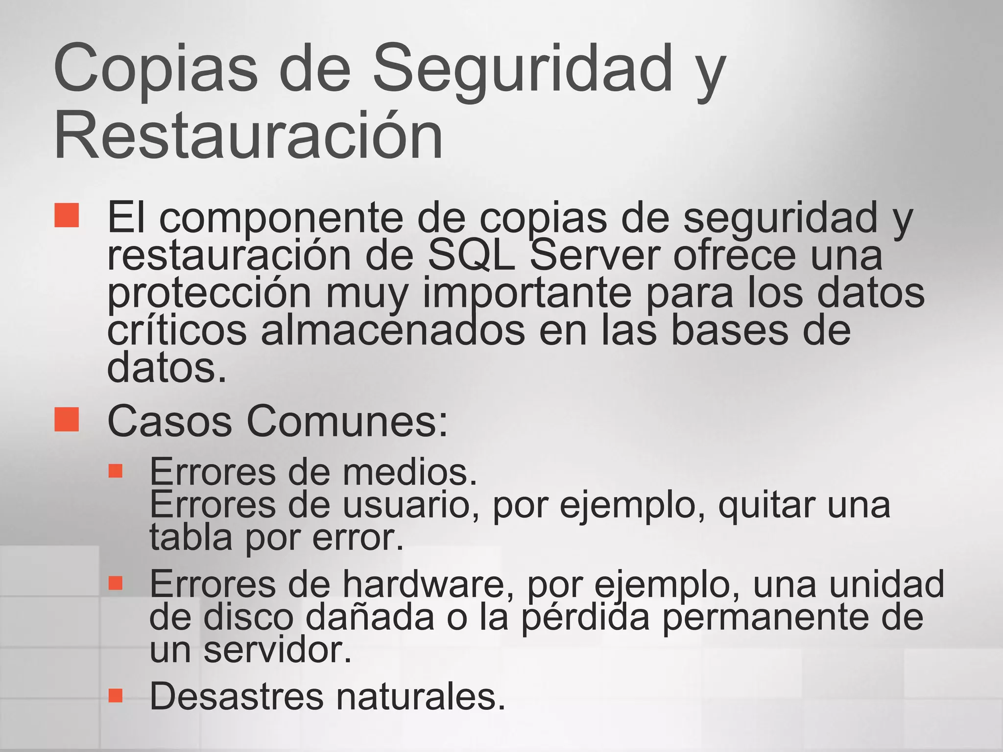 Copias de Seguridad y Restauración El componente de copias de seguridad y restauración de SQL Server ofrece una protección muy importante para los datos críticos almacenados en las bases de datos. Casos Comunes: Errores de medios. Errores de usuario, por ejemplo, quitar una tabla por error. Errores de hardware, por ejemplo, una unidad de disco dañada o la pérdida permanente de un servidor. Desastres naturales.  