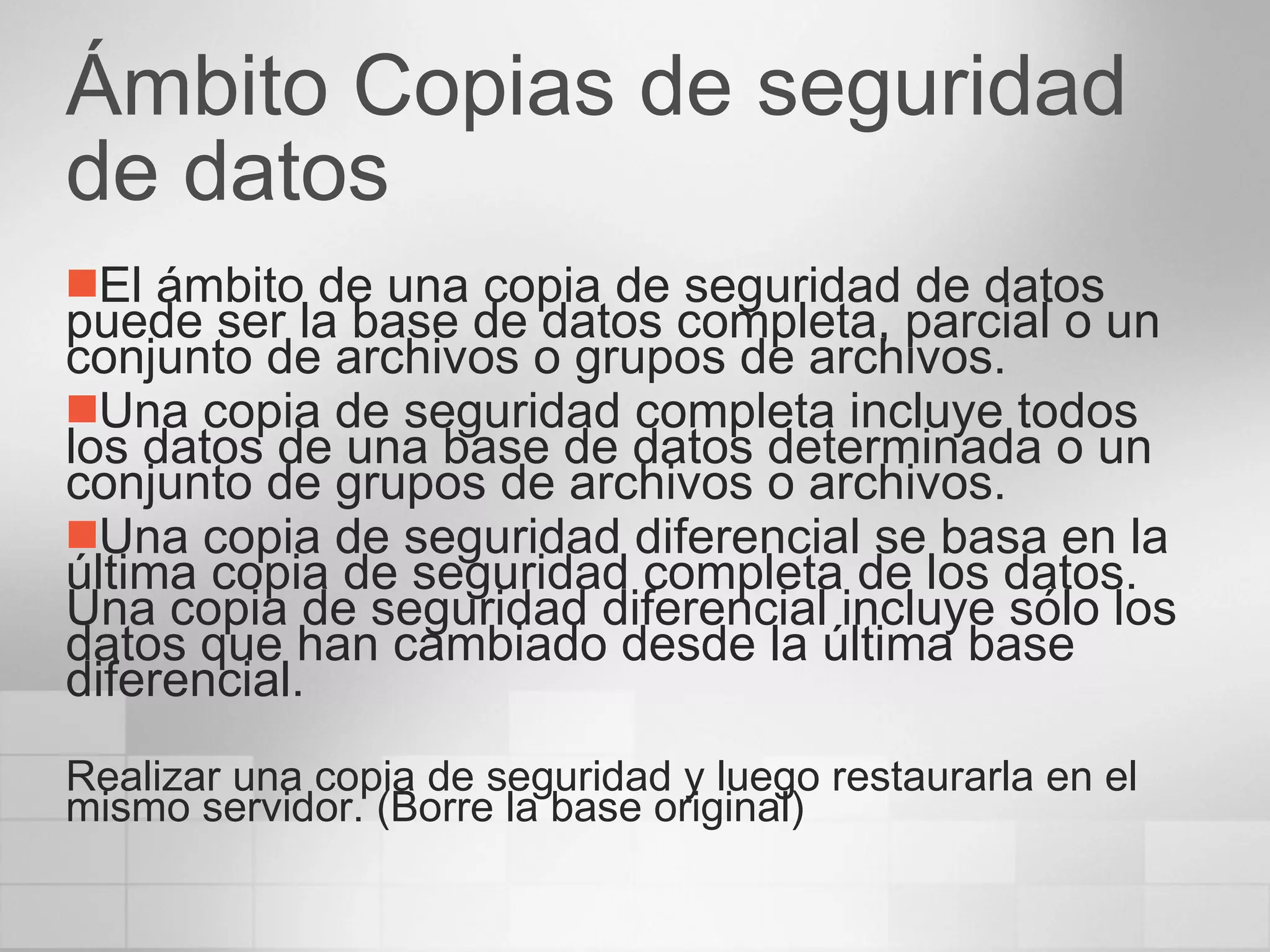 Ámbito Copias de seguridad de datos El ámbito de una copia de seguridad de datos puede ser la base de datos completa, parcial o un conjunto de archivos o grupos de archivos.  Una copia de seguridad completa incluye todos los datos de una base de datos determinada o un conjunto de grupos de archivos o archivos. Una copia de seguridad diferencial se basa en la última copia de seguridad completa de los datos. Una copia de seguridad diferencial incluye sólo los datos que han cambiado desde la última base diferencial. Realizar una copia de seguridad y luego restaurarla en el mismo servidor. (Borre la base original) 