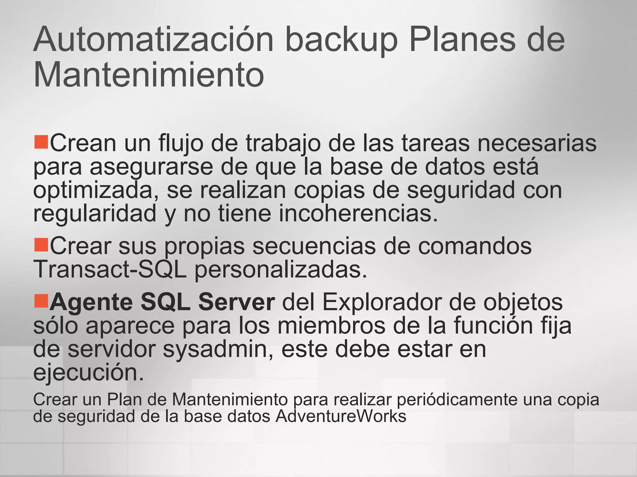 Automatización backup Planes de Mantenimiento Crean un flujo de trabajo de las tareas necesarias para asegurarse de que la base de datos está optimizada, se realizan copias de seguridad con regularidad y no tiene incoherencias.  Crear sus propias secuencias de comandos Transact-SQL personalizadas.  Agente SQL Server  del Explorador de objetos sólo aparece para los miembros de la función fija de servidor sysadmin, este debe estar en ejecución. Crear un Plan de Mantenimiento para realizar periódicamente una copia de seguridad de la base datos AdventureWorks 