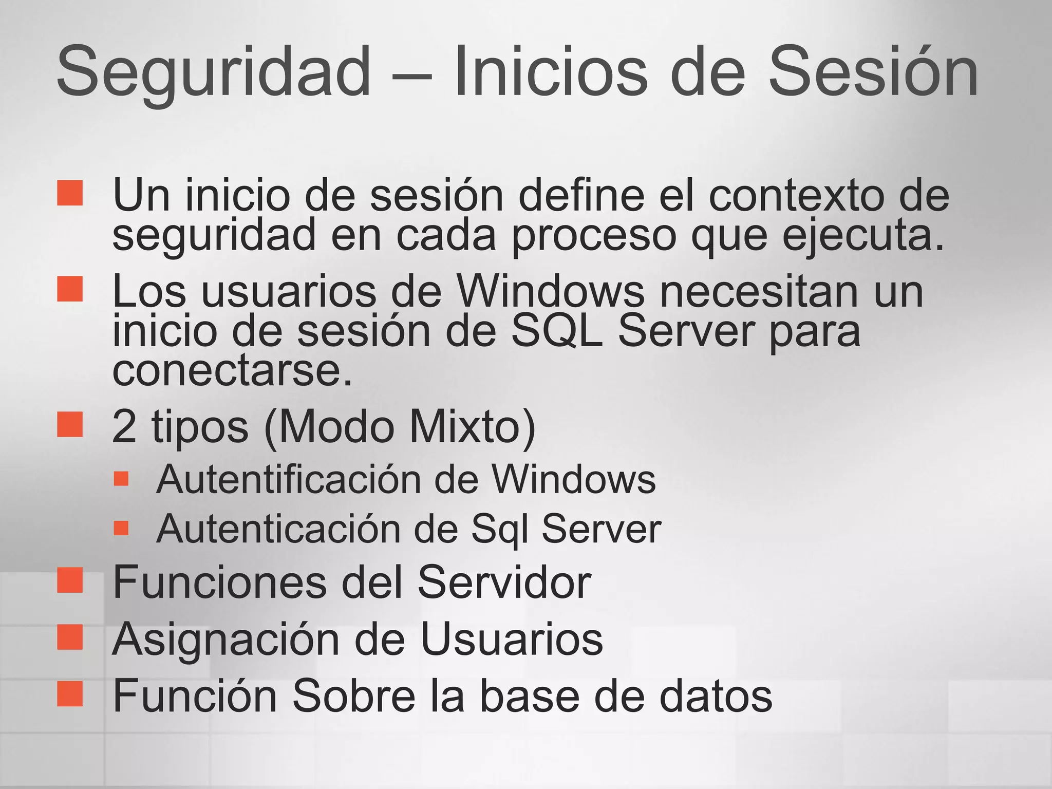 Seguridad – Inicios de Sesión Un inicio de sesión define el contexto de seguridad en cada proceso que ejecuta. Los usuarios de Windows necesitan un inicio de sesión de SQL Server para conectarse. 2 tipos (Modo Mixto) Autentificación de Windows Autenticación de Sql Server Funciones del Servidor Asignación de Usuarios Función Sobre la base de datos 