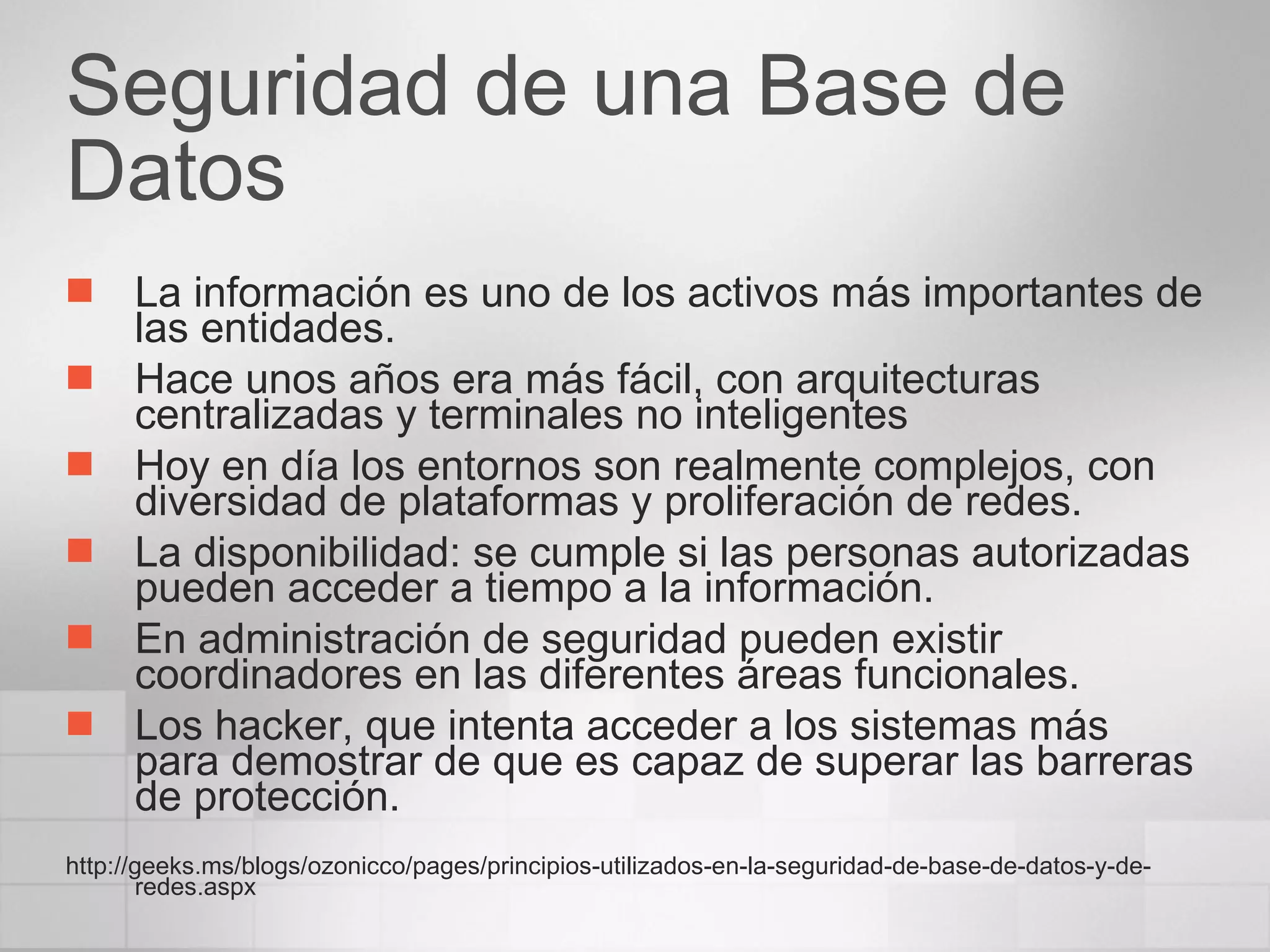 Seguridad de una Base de Datos La información es uno de los activos más importantes de las entidades. Hace unos años era más fácil, con arquitecturas centralizadas y terminales no inteligentes Hoy en día los entornos son realmente complejos, con diversidad de plataformas y proliferación de redes. La disponibilidad: se cumple si las personas autorizadas pueden acceder a tiempo a la información.  En administración de seguridad pueden existir coordinadores en las diferentes áreas funcionales. Los hacker, que intenta acceder a los sistemas más para demostrar de que es capaz de superar las barreras de protección. http://geeks.ms/blogs/ozonicco/pages/principios-utilizados-en-la-seguridad-de-base-de-datos-y-de-redes.aspx 