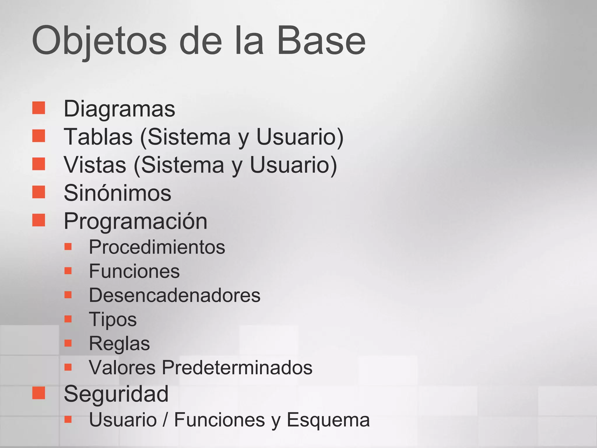 Objetos de la Base Diagramas Tablas (Sistema y Usuario) Vistas (Sistema y Usuario) Sinónimos Programación Procedimientos Funciones Desencadenadores Tipos Reglas Valores Predeterminados Seguridad Usuario / Funciones y Esquema 