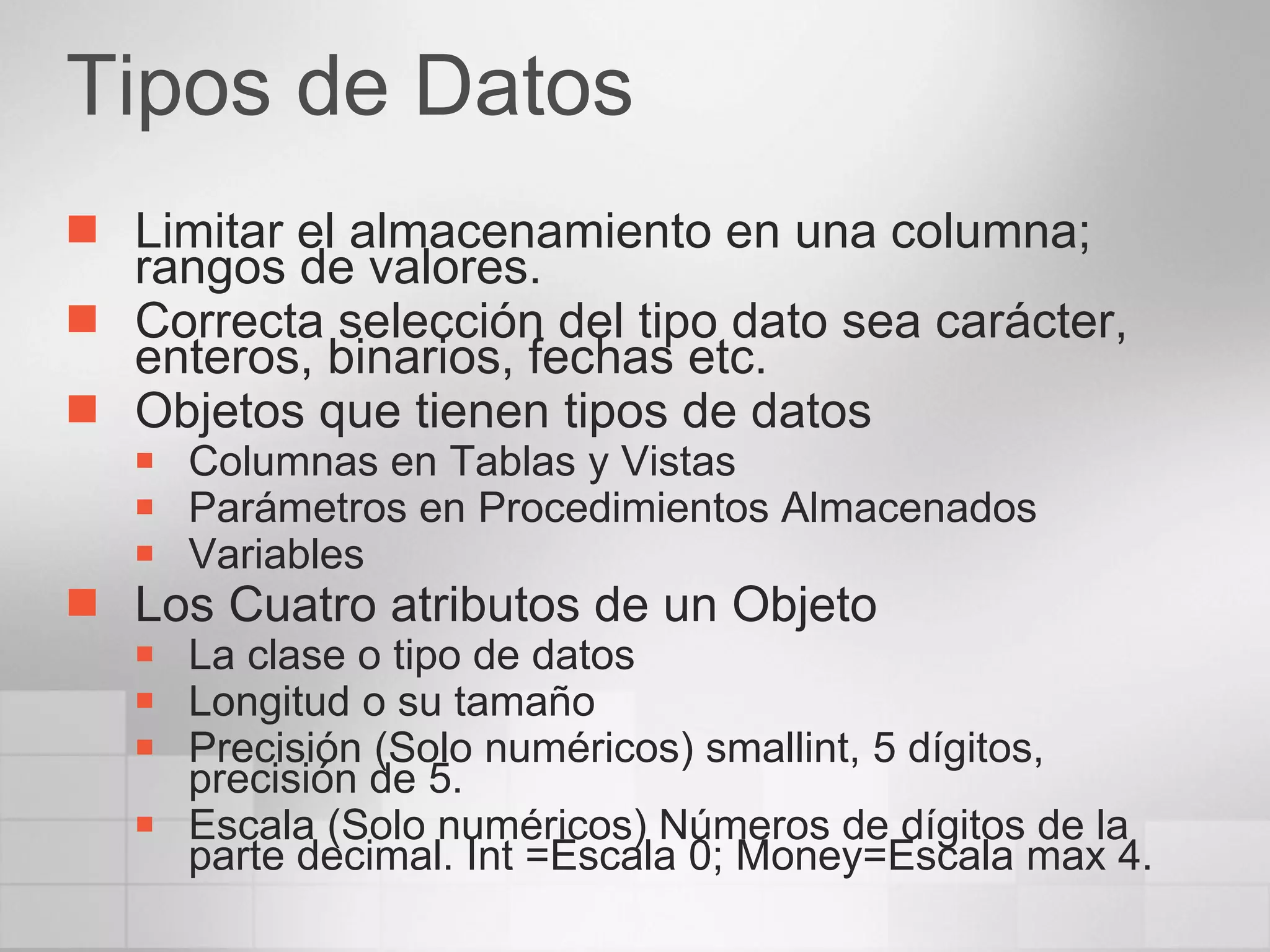 Tipos de Datos Limitar el almacenamiento en una columna; rangos de valores. Correcta selección del tipo dato sea carácter, enteros, binarios, fechas etc. Objetos que tienen tipos de datos Columnas en Tablas y Vistas Parámetros en Procedimientos Almacenados Variables Los Cuatro atributos de un Objeto La clase o tipo de datos Longitud o su tamaño Precisión (Solo numéricos) smallint, 5 dígitos, precisión de 5. Escala (Solo numéricos) Números de dígitos de la parte decimal. Int =Escala 0; Money=Escala max 4. 