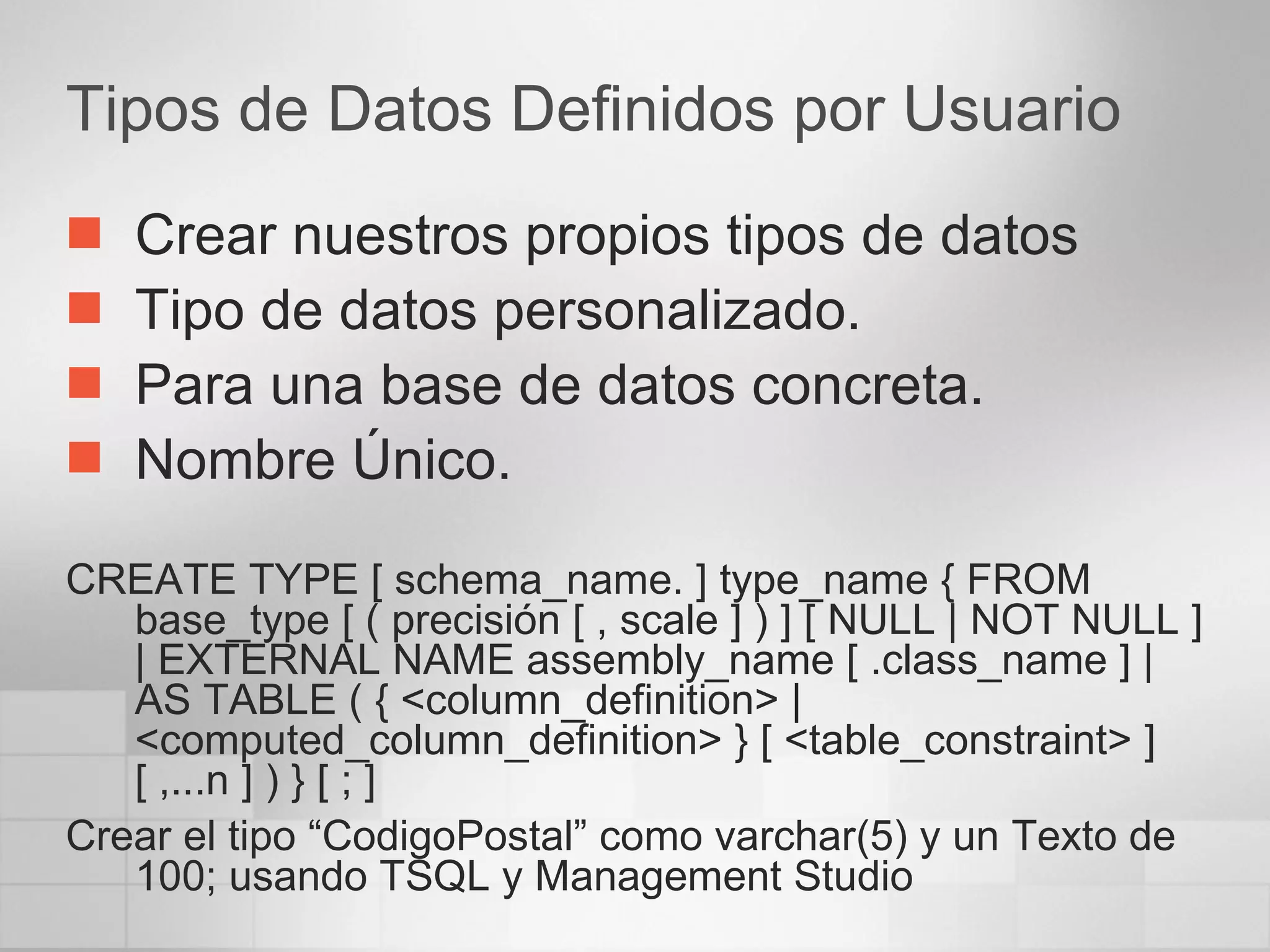 Tipos de Datos Definidos por Usuario Crear nuestros propios tipos de datos Tipo de datos personalizado. Para una base de datos concreta. Nombre Único. CREATE TYPE [ schema_name. ] type_name { FROM base_type [ ( precisión [ , scale ] ) ] [ NULL | NOT NULL ] | EXTERNAL NAME assembly_name [ .class_name ] | AS TABLE ( { <column_definition> | <computed_column_definition> } [ <table_constraint> ] [ ,...n ] ) } [ ; ]  Crear el tipo “CodigoPostal” como varchar(5) y un Texto de 100; usando TSQL y Management Studio 