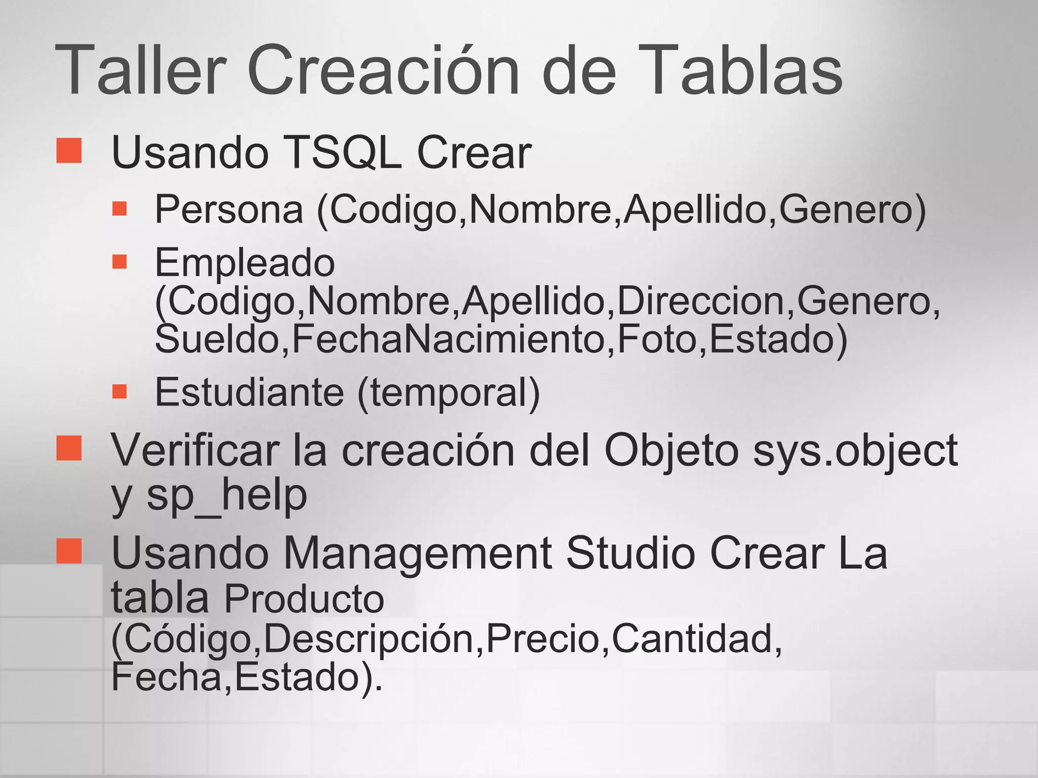 Taller Creación de Tablas Usando TSQL Crear Persona (Codigo,Nombre,Apellido,Genero) Empleado (Codigo,Nombre,Apellido,Direccion,Genero, Sueldo,FechaNacimiento,Foto,Estado) Estudiante (temporal) Verificar la creación del Objeto sys.object y sp_help Usando Management Studio Crear La tabla  Producto (Código,Descripción,Precio,Cantidad, Fecha,Estado). 