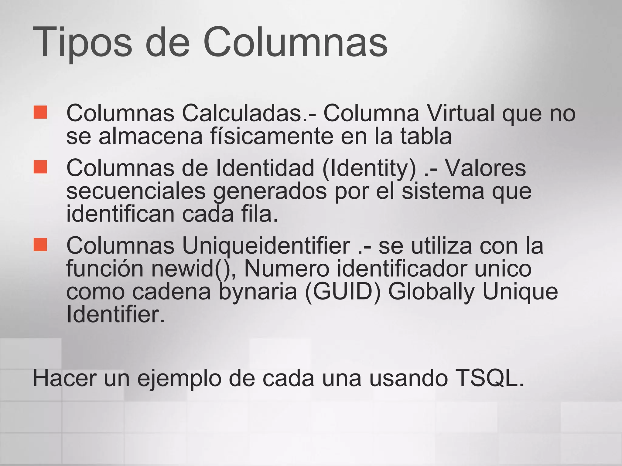 Tipos de Columnas Columnas Calculadas.- Columna Virtual que no se almacena físicamente en la tabla Columnas de Identidad (Identity) .- Valores secuenciales generados por el sistema que identifican cada fila. Columnas Uniqueidentifier .- se utiliza con la función newid(), Numero identificador unico como cadena bynaria (GUID) Globally Unique Identifier. Hacer un ejemplo de cada una usando TSQL. 