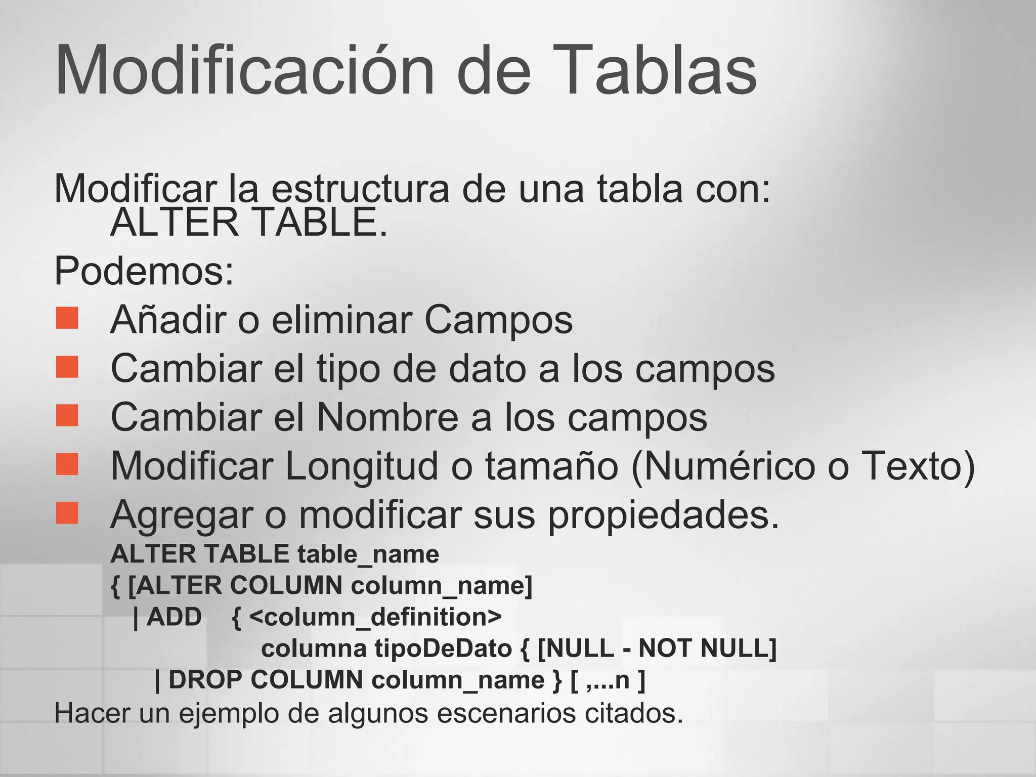 Modificación de Tablas Modificar la estructura de una tabla con: ALTER TABLE. Podemos: Añadir o eliminar Campos Cambiar el tipo de dato a los campos Cambiar el Nombre a los campos Modificar Longitud o tamaño (Numérico o Texto) Agregar o modificar sus propiedades. ALTER TABLE table_name  { [ALTER COLUMN column_name]      | ADD    { <column_definition>    columna tipoDeDato { [NULL - NOT NULL]  | DROP COLUMN column_name } [ ,...n ]  Hacer un ejemplo de algunos escenarios citados. 
