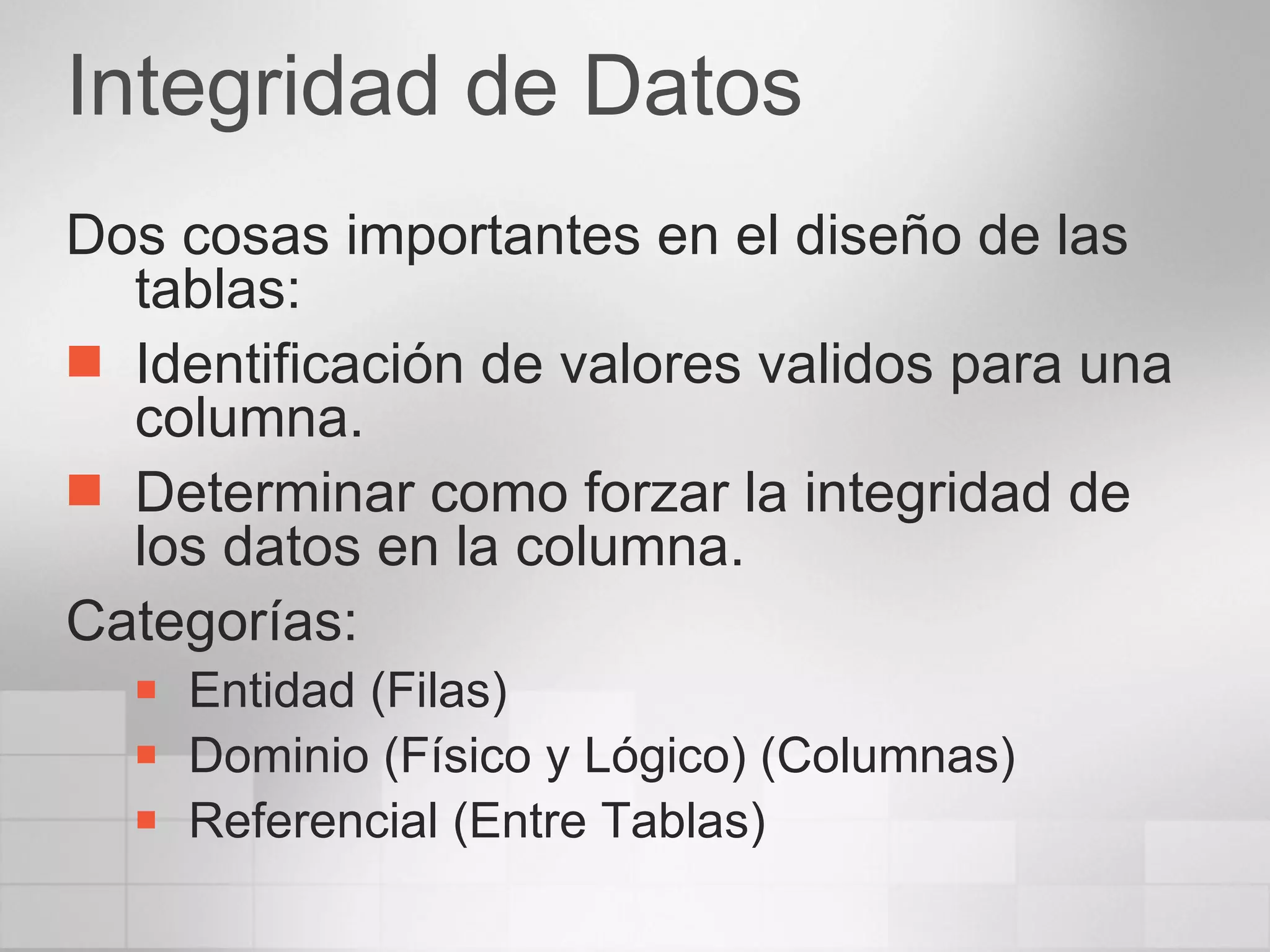 Integridad de Datos Dos cosas importantes en el diseño de las tablas: Identificación de valores validos para una columna. Determinar como forzar la integridad de los datos en la columna. Categorías: Entidad (Filas) Dominio (Físico y Lógico) (Columnas) Referencial (Entre Tablas) 