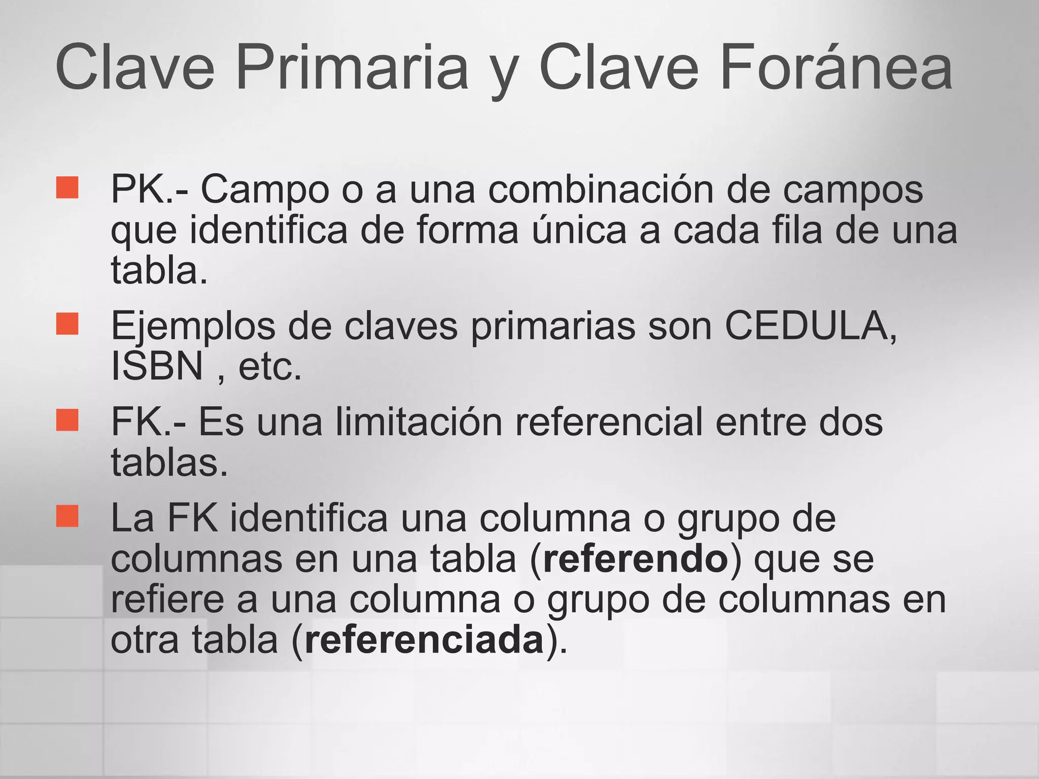 Clave Primaria y Clave Foránea PK.- Campo o a una combinación de campos que identifica de forma única a cada fila de una tabla.  Ejemplos de claves primarias son CEDULA, ISBN , etc.  FK.- Es una limitación referencial entre dos tablas. La FK identifica una columna o grupo de columnas en una tabla ( referendo ) que se refiere a una columna o grupo de columnas en otra tabla ( referenciada ).  