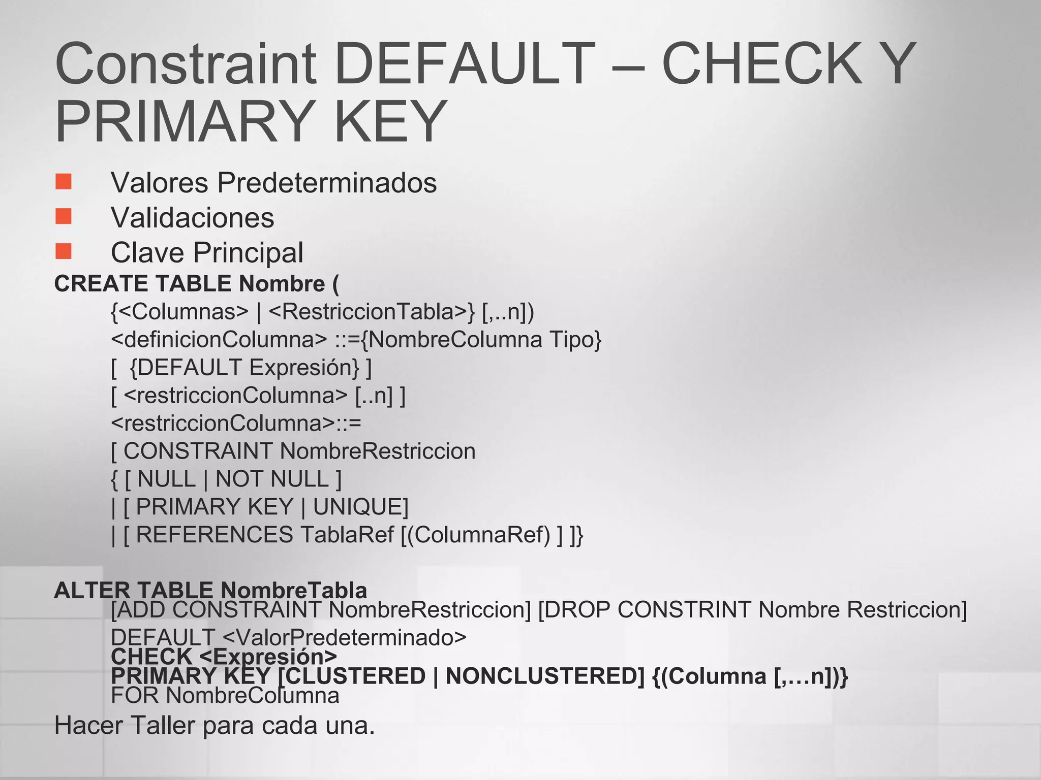 Constraint DEFAULT – CHECK Y PRIMARY KEY Valores Predeterminados Validaciones Clave Principal CREATE TABLE Nombre ( {<Columnas> | <RestriccionTabla>} [,..n]) <definicionColumna> ::={NombreColumna Tipo} [  {DEFAULT Expresión} ] [ <restriccionColumna> [..n] ] <restriccionColumna>::= [ CONSTRAINT NombreRestriccion { [ NULL | NOT NULL ] | [ PRIMARY KEY | UNIQUE] | [ REFERENCES TablaRef [(ColumnaRef) ] ]} ALTER TABLE NombreTabla [ADD CONSTRAINT NombreRestriccion] [DROP CONSTRINT Nombre Restriccion] DEFAULT <ValorPredeterminado>  CHECK <Expresión> PRIMARY KEY [CLUSTERED | NONCLUSTERED] {(Columna [,…n])}  FOR NombreColumna Hacer Taller para cada una. 