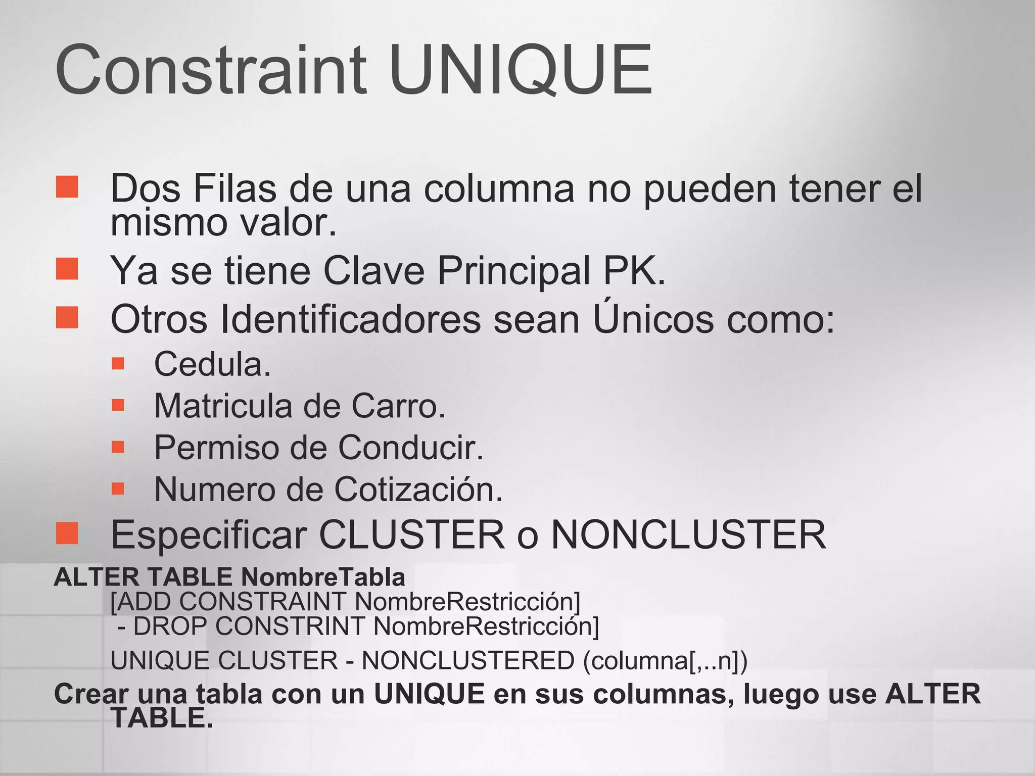 Constraint UNIQUE Dos Filas de una columna no pueden tener el mismo valor. Ya se tiene Clave Principal PK. Otros Identificadores sean Únicos como: Cedula. Matricula de Carro. Permiso de Conducir. Numero de Cotización. Especificar CLUSTER o NONCLUSTER ALTER TABLE NombreTabla [ADD CONSTRAINT NombreRestricción]  - DROP CONSTRINT NombreRestricción] UNIQUE CLUSTER - NONCLUSTERED (columna[,..n]) Crear una tabla con un UNIQUE en sus columnas, luego use ALTER TABLE. 