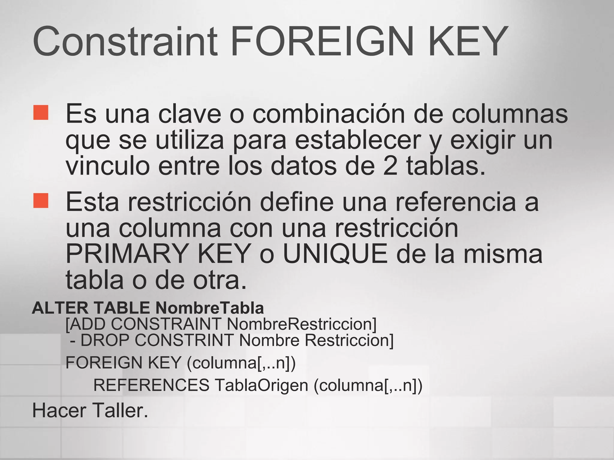 Constraint FOREIGN KEY Es una clave o combinación de columnas que se utiliza para establecer y exigir un vinculo entre los datos de 2 tablas. Esta restricción define una referencia a una columna con una restricción PRIMARY KEY o UNIQUE de la misma tabla o de otra. ALTER TABLE NombreTabla [ADD CONSTRAINT NombreRestriccion]  - DROP CONSTRINT Nombre Restriccion] FOREIGN KEY (columna[,..n]) REFERENCES TablaOrigen (columna[,..n]) Hacer Taller. 