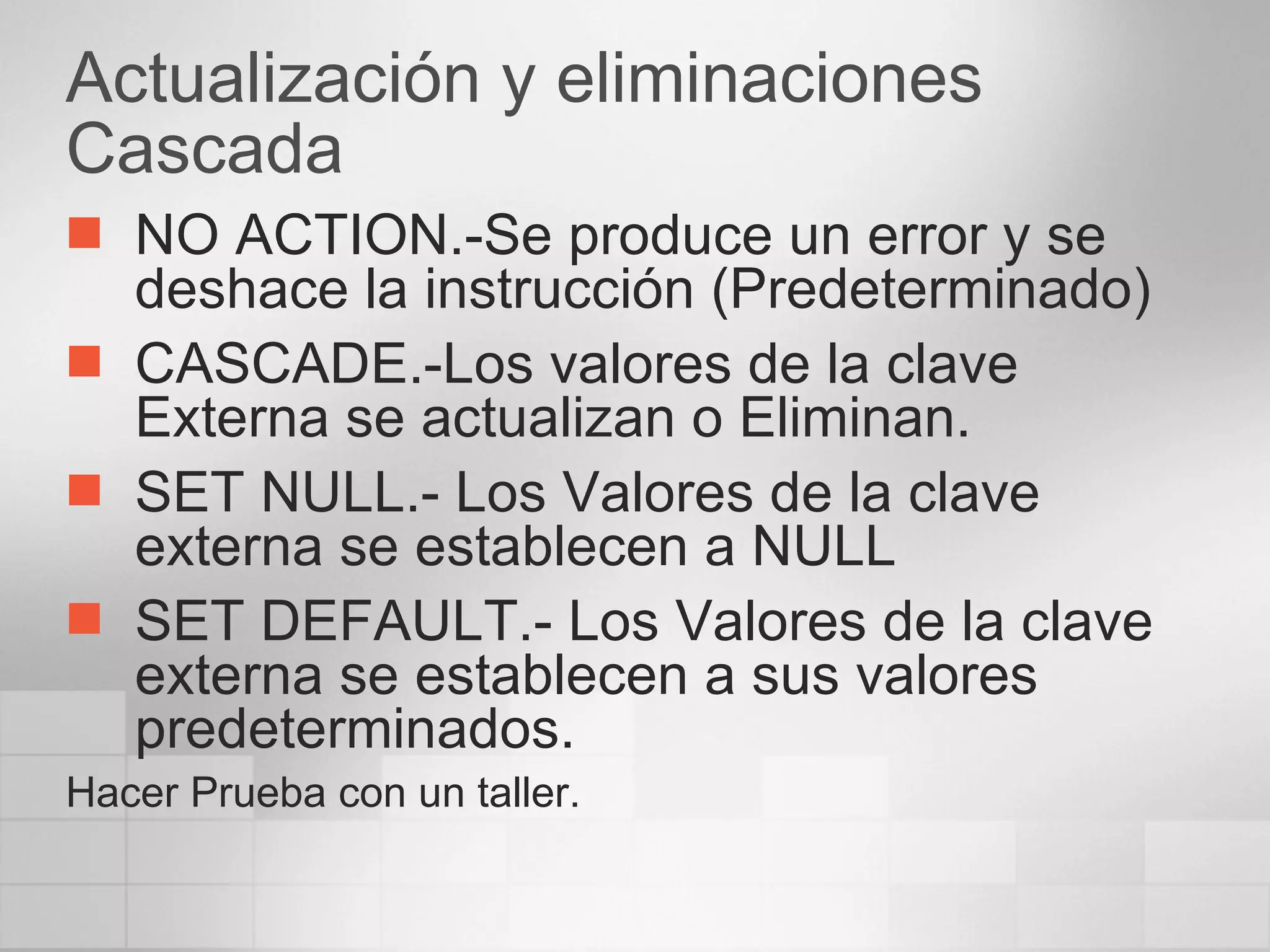 Actualización y eliminaciones Cascada NO ACTION.-Se produce un error y se deshace la instrucción (Predeterminado) CASCADE.-Los valores de la clave Externa se actualizan o Eliminan. SET NULL.- Los Valores de la clave externa se establecen a NULL SET DEFAULT.- Los Valores de la clave externa se establecen a sus valores predeterminados. Hacer Prueba con un taller. 